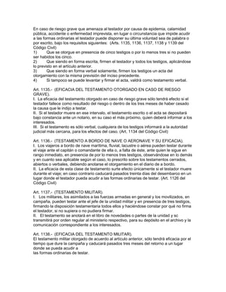 En caso de riesgo grave que amenaza al testador por causa de epidemia, calamidad 
pública, accidente o enfermedad imprevista, en lugar o circunstancia que impide acudir 
a las formas ordinarias el testador puede disponer su última voluntad sea de palabra o 
por escrito, bajo los requisitos siguientes: (Arts. 1135, 1136, 1137, 1138 y 1139 del 
Código Civil) 
1) Que se otorgue en presencia de cinco testigos o por lo menos tres si no pueden 
ser habidos los cinco. 
2) Que siendo en forma escrita, firmen el testador y todos los testigos, aplicándose 
lo previsto en el artículo anterior. 
3) Que siendo en forma verbal solamente, firmen los testigos un acta del 
otorgamiento con la misma previsión del inciso precedente. 
4) Si tampoco se puede levantar y firmar el acta, valdrá como testamento verbal. 
Art. 1135.- (EFICACIA DEL TESTAMENTO OTORGADO EN CASO DE RIESGO 
GRAVE). 
I. La eficacia del testamento otorgado en caso de riesgo grave sólo tendrá efecto si el 
testador fallece como resultado del riesgo o dentro de los tres meses de haber cesado 
la causa que le indijo a testar. 
II. Si el testador muere en ese intervalo, el testamento escrito o el acta se depositará 
bajo constancia ante un notario, en su caso el más próximo, quien deberá informar a los 
interesados. 
III. Si el testamento es sólo verbal, cualquiera de los testigos informará a la autoridad 
judicial más cercana, para los efectos del caso. (Art. 1134 del Código Civil) 
Art. 1136.- (TESTAMENTO A BORDO DE NAVE O AERONAVE Y SU EFICACIA). 
I. Los viajeros a bordo de nave marítima, fluvial, lacustre o aérea pueden testar durante 
el viaje ante el capitán o comandante de ella o, a falta de éste, ante quien le sigue en 
rango inmediato, en presencia de por lo menos tres testigos, observándose en lo demás 
y en cuanto sea aplicable según el caso, lo prescrito sobre los testamentos cerrados, 
abiertos o verbales, debiendo anotarse el otorgamiento en el diario de a bordo. 
II. La eficacia de esta clase de testamento surte efecto únicamente si el testador muere 
durante el viaje; en caso contrario caducará pasados treinta días del desembarco en un 
lugar donde el testador pueda acudir a las formas ordinarias de testar. (Art. 1126 del 
Código Civil) 
Art. 1137.- (TESTAMENTO MILITAR). 
I. Los militares, los asimilados a las fuerzas armadas en general y los movilizados, en 
campaña, pueden testar ante el jefe de la unidad militar y en presencia de tres testigos, 
firmando la disposición testamentaria todos ellos y haciéndose constar por qué no firma 
el testador, si no supiera o no pudiera firmar. 
II. El testamento se anotará en el libro de novedades o partes de la unidad y sc 
transmitirá por orden regular al ministerio respectivo, para su depósito en el archivo y la 
comunicación correspondiente a los interesados. 
Art. 1138.- (EFICACIA DEL TESTAMENTO MILITAR). 
El testamento militar otorgado de acuerdo al artículo anterior, sólo tendrá eficacia por el 
tiempo que dure la campaña y caducará pasados tres meses del retorno a un lugar 
donde se pueda acudir a 
las formas ordinarias de testar. 
 