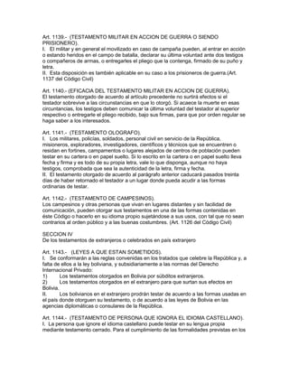 Art. 1139.- (TESTAMENTO MILITAR EN ACCION DE GUERRA O SIENDO 
PRISIONERO). 
I. El militar y en general el movilizado en caso de campaña pueden, al entrar en acción 
o estando heridos en el campo de batalla, declarar su última voluntad ante dos testigos 
o compañeros de armas, o entregarles el pliego que la contenga, firmado de su puño y 
letra. 
II. Esta disposición es también aplicable en su caso a los prisioneros de guerra.(Art. 
1137 del Código Civil) 
Art. 1140.- (EFICAClA DEL TESTAMENTO MILITAR EN ACCION DE GUERRA). 
El testamento otorgado de acuerdo al artículo precedente no surtirá efectos si el 
testador sobrevive a las circunstancias en que lo otorgó. Si acaece la muerte en esas 
circuntancias, los testigos deben comunicar la última voluntad del testador al superior 
respectivo o entregarle el pliego recibido, bajo sus firmas, para que por orden regular se 
haga saber a los interesados. 
Art. 1141.- (TESTAMENTO OLOGRAFO). 
I. Los militares, policías, soldados, personal civil en servicio de la República, 
misioneros, exploradores, investigadores, científicos y técnicos que se encuentren o 
residan en fortines, campamentos o lugares alejados de centros de población pueden 
testar en su cartera o en papel suelto. Si lo escrito en la cartera o en papel suelto lleva 
fecha y firma y es todo de su propia letra, vale lo que disponga, aunque no haya 
testigos, comprobada que sea la autenticidad de la letra, firma y fecha. 
II. El testamento otorgado de acuerdo al parágrafo anterior caducará pasados treinta 
días de haber retornado el testador a un lugar donde pueda acudir a las formas 
ordinarias de testar. 
Art. 1142.- (TESTAMENTO DE CAMPESINOS). 
Los campesinos y otras personas que vivan en lugares distantes y sin facilidad de 
comunicación, pueden otorgar sus testamentos en una de las formas contenidas en 
éste Código o hacerlo en su idioma propio sujetándose a sus usos, con tal que no sean 
contrarios al orden público y a las buenas costumbres. (Art. 1126 del Código Civil) 
SECCION IV 
De los testamentos de extranjeros o celebrados en país extranjero 
Art. 1143.- (LEYES A QUE ESTAN SOMETIDOS). 
I. Se conformarán a las reglas convenidas en los tratados que celebre la República y, a 
falta de ellos a la ley boliviana, y subsidiariamente a las normas del Derecho 
Internacional Privado: 
1) Los testamentos otorgados en Bolivia por súbditos extranjeros. 
2) Los testamentos otorgados en el extranjero para que surtan sus efectos en 
Bolivia. 
II. Los bolivianos en el extranjero prodrán testar de acuerdo a las formas usadas en 
el país donde otorguen su testamento, o de acuerdo a las leyes de Bolivia en las 
agencias diplomáticas o consulares de la República. 
Art. 1144.- (TESTAMENTO DE PERSONA QUE IGNORA EL IDIOMA CASTELLANO). 
I. La persona que ignore el idioma castellano puede testar en su lengua propia 
mediante testamento cerrado. Para el cumplimiento de las formalidades previstas en los 
 