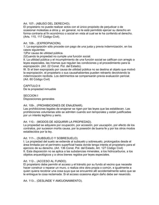 Art. 107-. (ABUSO DEL DERECHO). 
El propietario no puede realizar actos con el único propósito de perjudicar o de 
ocasionar molestias a otros y. en general. no le está permitido ejercer su derecho en 
forma contraria al fin económico o social en vista al cual se le ha conferido el derecho. 
(Arts. 115, 117 Código Civil). 
Art. 108-.. (EXPROPIACION). 
1. La expropiación sólo procede con pago de una justa y previa indemnización, en los 
casos siguientes: 
1)Por causa de utilidad pública. 
2)Cuando la propiedad no cumple una función social. 
II. La utilidad pública y el incumplimiento de una función social se califican con arreglo a 
leyes especiales, las mismas que regulan las condiciones y el procedimiento para la 
expropiación. (Art. 22 Const. Pol. del Estado). 
III. Si el bien expropiado por causa de utilidad pública no se destina al objeto que motivó 
la expropiación, el propietario o sus causahabientes pueden retraerlo devolviendo la 
indemnización recibida. Los detrimentos se compensarán previa evaluación pericial. 
(Art. 60 Código Civil) 
CAPITULO II 
De la propiedad inmueble 
SECCION I 
Disposiciones generales 
Art. 109-.. (PROHIBICIONES DE ENAJENAR). 
Las prohibiciones legales de enajenar se rigen por las leyes que las establecen. Las 
prohibiciones voluntarias sólo se admiten cuando son temporales y están justificadas 
por un interés legítimo y serio. 
Art. 110.- (MODOS DE ADQUIRIR LA PROPIEDAD). 
La propiedad se adquiere por ocupación, por accesión, por usucapión, por efecto de los 
contratos, por sucesion mortis causa, por la posesión de buena fe y por los otros modos 
establecidos por la ley. 
Art. 111-.. (SUBSUELO Y SOBRESUELO). 
I. La propiedad del suelo se extiende al subsuelo y sobresuelo, prolongados desde el 
área limitada por el perímetro superficial hasta donde tenga interés el propietario para el 
ejercicio de su derecho. (Art. 136 Const. Pol. del Estado, Art. 127 Código Civil) 
II. Esta disposición no se aplica a las substancias minerales, a los hidrocarburos, a los 
objetos arqueológicos y a otros bienes regidos por leyes especiales. 
Art. 112-.. (ACCESO AL FUNDO). 
El propietario debe permitir el acceso y el tránsito por su fundo al vecino que necesite 
hacer construir o reparar un muro, o realiza otra obra propia o común, e igualmente a 
quien quiera recobrar una cosa suya que se encuentre allí accidentalmente salvo que se 
le entregue la cosa reclamada. Si el acceso ocasiona algún daño debe ser resarcido. 
Art. 113-.. (DESLINDE Y AMOJONAMIENTO). 
 
