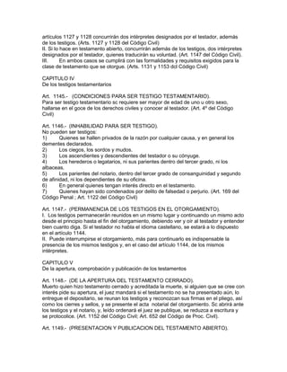 artículos 1127 y 1128 concurrirán dos intérpretes designados por el testador, además 
de los testigos. (Arts. 1127 y 1128 del Código Civil) 
II. Si lo hace en testamento abierto, concurrirán además de los testigos, dos intérpretes 
designados por el testador, quienes traducirán su voluntad. (Art. 1147 del Código Civil). 
III. En ambos casos se cumplirá con las formalidades y requisitos exigidos para la 
clase de testamento que se otorgue. (Arts. 1131 y 1153 dcl Código Civil) 
CAPITULO IV 
De los testigos testamentarios 
Art. 1145.- (CONDICIONES PARA SER TESTIGO TESTAMENTARIO). 
Para ser testigo testamentario sc requiere ser mayor de edad de uno u otro sexo, 
hallarse en el goce de los derechos civiles y conocer al testador. (Art. 4º del Código 
Civil) 
Art. 1146.- (INHABILIDAD PARA SER TESTIGO). 
No pueden ser testigos: 
1) Quienes se hallen privados de la razón por cualquier causa, y en general los 
dementes declarados. 
2) Los ciegos, los sordos y mudos. 
3) Los ascendientes y descendientes del testador o su cónyuge. 
4) Los herederos o legatarios, ni sus parientes dentro del tercer grado, ni los 
albaceas. 
5) Los parientes del notario, dentro del tercer grado de consanguinidad y segundo 
de afinidad, ni los dependientes de su oficina. 
6) En general quienes tengan interés directo en el testamento. 
7) Quienes hayan sido condenados por delito de falsedad o perjurio. (Art. 169 del 
Código Penal ; Art. 1122 del Código Civil) 
Art. 1147.- (PERMANENCIA DE LOS TESTIGOS EN EL OTORGAMIENTO). 
I. Los testigos permanecerán reunidos en un mismo lugar y continuando un mismo acto 
desde el principio hasta el fin del otorgamiento, debiendo ver y oír al testador y entender 
bien cuanto diga. Si el testador no habla el idioma castellano, se estará a lo dispuesto 
en el artículo 1144. 
II. Puede interrumpirse el otorgamiento, más para continuarlo es indispensable la 
presencia de los mismos testigos y, en el caso del artículo 1144, de los mismos 
intérpretes. 
CAPITULO V 
De la apertura, comprobación y publicación de los testamentos 
Art. 1148.- (DE LA APERTURA DEL TESTAMENTO CERRADO). 
Muerto quien hizo testamento cerrado y acreditada la muerte, si alguien que se cree con 
interés pide su apertura, el juez mandará si el testamento no se ha presentado aún, lo 
entregue el depositario, se reunan los testigos y reconozcan sus firmas en el pliego, así 
como los cierres y sellos, y se presente el acta notarial del otorgamiento. Sc abrirá ante 
los testigos y el notario, y, leído ordenará el juez se publique, se reduzca a escritura y 
se protocolice. (Art. 1152 del Código Civil; Art. 652 del Código de Proc. Civil). 
Art. 1149.- (PRESENTACION Y PUBLICACION DEL TESTAMENTO ABIERTO). 
 