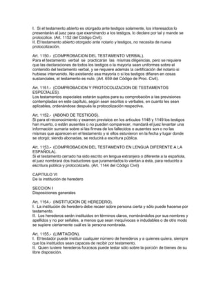 I. Si el testamento abierto es otorgado ante testigos solamente, los interesados lo 
presentarán al juez para que examinando a los testigos, lo declare por tal y mande se 
protocolice. (Art. 1152 del Código Civil). 
II. El testamento abierto otorgado ante notario y testigos, no necesita de nueva 
protocolización. 
Art. 1150.- (COMPROBACION DEL TESTAMENTO VERBAL). 
Para el testamento verbal se practicarán las mismas diligencias, pero se requiere 
que las declaraciones de todos los testigos o la mayoría sean uniformes sobre el 
contenido del testamento verbal, y se requiere además la certificación del notario si 
hubiese intervenido. No existiendo esa mayoría o si los testigos difieren en cosas 
sustanciales, el testamento es nulo. (Art. 659 del Código de Proc. Civil). 
Art. 1151.- (COMPROBACION Y PROTOCOLIZACION DE TESTAMENTOS 
ESPECIALES). 
Los testamentos especiales estarán sujetos para su comprobación a las previsiones 
contempladas en este capítulo, según sean escritos o verbales, en cuanto les sean 
aplicables, ordenándose después la protocolización respectiva. 
Art. 1152.- (ABONO DE TESTIGOS). 
Si para el reconocimiento y examen previstos en los artículos 1148 y 1149 los testigos 
han muerto, o están ausentes o no pueden comparecer, mandará el juez levantar una 
información sumaria sobre si las firmas de los fallecidos o ausentes son o no las 
mismas que aparecen en el testamento y si ellos estuvieron en la fecha y lugar donde 
se otorgó; siendo abonadas, se reducirá a escritura pública. 
Art. 1153.- (COMPROBACION DEL TESTAMENTO EN LENGUA DIFERENTE A LA 
ESPAÑOLA). 
Si el testamento cerrado ha sido escrito en lengua extranjera o diferente a la española, 
el juez nombrará dos traductores que juramentados lo viertan a ésta, para reducirlo a 
escritura pública y protocolizarlo. (Art. 1144 del Código Civil) 
CAPITULO VI 
De la institución de heredero 
SECCION I 
Disposiciones generales 
Art. 1154.- (INSTITUCION DE HEREDERO). 
I. La institución de heredero debe recaer sobre persona cierta y sólo puede hacerse por 
testamento. 
II. Los herederos serán instituidos en términos claros, nombrándolos por sus nombres y 
apellidos y no por señales, a menos que sean inequívocas e indudables o de otro modo 
se supiere ciertamente cuál es la persona nombrada. 
Art. 1155.- (LIMITACION). 
I. El testador puede instituir cualquier número de herederos y a quienes quiera, siempre 
que los instituidos sean capaces de recibir por testamento. 
II. Quien tuviere herederos forzosos puede testar sólo sobre la porción de bienes de su 
libre disposición. 
 