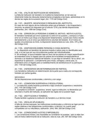 Art. 1156.- (FALTA DE INSTITUClON DE HEREDERO). 
La falta de institución de heredero no invalida los testamentos; en tal caso se 
observarán todas las cláusulas testamentarias arregladas a las leyes, aplicándose en lo 
demás las reglas de la sucesión legal. (Art. 1170 del Código Civil) 
Art. 1157.- (MUERTE, INCAPACIDAD O RENUNCIA DEL INSTITUTO). 
En caso de morir alguno de los instituidos antes que el testador, o de incapacidad o 
renuncia, se estará a lo dispuesto por el articulo 1216 y las demás disposiciones 
pertinentes. (Art. 1089 del Código Civil). 
Art. 1158.- (ERROR EN LA PERSONA O SOBRE EL MOTIVO; MOTIVO ILICITO). 
El heredero nombrado por error sustancial no entra en la sucesión, y tampoco si hubo 
error en el motivo que indujo a la disposición testamentaria, cuando ese motivo resulta 
del testamento y es el único que determinó la voluntad del testador. Si el motivo en 
iguales circunstancias es ilícito, la disposición testamentaria es nula. (Arts. 475 y 490 
del Código Civil) 
Art. 1159.- (DISPOSICION SOBRE PERSONA O COSA INCIERTA). 
I. La disposición en beneficio de persona incierta o sobre cosa no identificable será 
nula, a no ser que por sus circunstancias puedan ser individualizadas. 
II. Sin embargo, lo que el testador deje en favor de los pobres sin mayor especificación 
se entenderá como un legado para los pobres de la localidad correspondiente al 
domicilio o la residencia habitual del testador, lo que deja en beneficio "de su alma", sin 
especificar la aplicación, o simplemente para misas, sufragios u obras pías, sc 
entenderá como un legado para un establecimiento de beneficencia en su parroquia. 
(Art. 1154 del Código Civil). 
Art. 1160.- (HEREDEROS SIN DETERMINACION DE PARTES). 
Los herederos instituidos sin determinación de la parte que a cada uno corresponde, 
heredan por partes iguales. 
SECCION II 
De las disposiciones condicionales, a término y con carga 
Art. 1161.- (CONDICION SUSPENSIVA O RESOLUTORIA). 
I. La institución puede hacerse puramente o bajo condición suspensiva o resolutoria. 
(Art. 1191 del Código Civil) 
II. Cumplida la condición suspensiva tendrá lugar la institución; no llenándose por 
voluntad o muerte del instituido, se aplicarán las reglas de la sucesión legal. 
Art. 1162.- (INSTITUCION A TERMINO). 
Puede también sujetarse la institución de heredero a un término inicial. 
Art. 1163.- (REGLAS APLICABLES). 
A falta de normas expresas, las instituciones condicionales y a término se rigen por las 
reglas relativas a las obligaciones condicionales y a término, en cuanto sean 
compatibles con su naturaleza y aplicación. (Arts. 494, 508 del Código Civil) 
Art. 1164.- (CONDICIONES ILlCITAS O IMPOSIBLES) 
I. Las condiciones ilícitas y las imposibles se consideran no puestas; pero si ellas han 
sido el motivo determinante de la institución, esta es nula. (Art. 507 del Código Civil). 
 