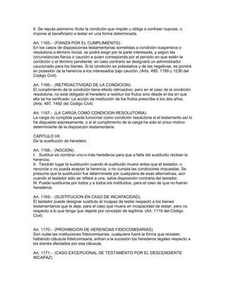 II. Se reputa asimismo ilícita la condición que impide u obliga a contraer nupcias, o 
impone al beneficiario a testar en una forma determinada. 
Art. 1165.- (FIANZA POR EL CUMPLIMIENTO). 
En los casos de disposiciones testamentarias sometidas a condición suspensiva o 
resolutoria a término inicial, se podrá exigir por la parte interesada, y según las 
circunstancias fianza o caución a quien corresponda por el período en que estén la 
condición o el término pendiente; en caso contrario se designará un administrador 
caucionado para los bienes. Si la condición es potestativa y de las negativas, se pondrá 
en posesión de la herencia a los interesados bajo caución. (Arts. 495, 1189 y 1236 del 
Código Civil) 
Art. 1166.- (RETROACTIVIDAD DE LA CONDICION). 
El cumplimiento de la condición tiene efecto retroactivo; pero en el caso de la condición 
resolutoria, no está obligado el heredero a restituir los frutos sino desde el día en que 
ella se ha verificado. La acción de restitución de los frutos prescribe a los dos años. 
(Arts. 497, 1492 del Código Civil) 
Art. 1167.- (LA CARGA COMO CONDICION RESOLUTORIA). 
La carga no cumplida puede funcionar como condición resolutoria si el testamento así lo 
ha dispuesto expresamente, o si el cumplimiento de la carga ha sido el único motivo 
determinante de la disposición testamentaria. 
CAPITULO VII 
De la sustitución de heredero 
Art. 1168.- (NOCION). 
I. Sustituir es nombrar uno o más herederos para que a falta del sustituido reciban la 
herencia. 
II. Tendrán lugar la sustitución cuando el sustituido muera antes que el testador, o 
renuncie o no pueda aceptar la herencia, o no cumpla las condiciones impuestas. Se 
presume que la sustitución fue determinada por cualquiera de esas alternativas, aún 
cuando el testador sólo se refiere a una, salva disposición contraria del testador. 
III. Puede sustituirse por todos y a todos los instituidos, para el caso de que no fueran 
herederos. 
Art. 1169.- (SUSTITUCION EN CASO DE INCAPACIDAD), 
El testador puede designar sustituto al incapaz de testar respecto a los bienes 
testamentarios que le deje, para el caso que muera en incapacidad de testar; pero no 
respecto a lo que tenga que dejarle por concepto de legítima. (Art. 1119 del Código 
Civil) 
Art. 1170.- (PROHIBICION DE HERENCIAS FIDEICOMISARIAS). 
Son nulas las instituciones fideicomisarias, cualquiera fuere la forma que revistan; 
habiendo cláusula fideicomisaria, entran a la sucesión los herederos legales respecto a 
los bienes afectados por esa cláusula. 
Art. 1171.- (CASO EXCEPCIONAL DE TESTAMENTO POR EL DESCENDIENTE 
INCAPAZ). 
 