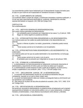 Los ascendientes podrán hacer testamento por el descendiente incapaz de testar para 
el caso en que muera en tal incapacidad sin herederos forzosos ni legales. 
Art. 1172.- (CUMPLIMIENTO DE CARGAS). 
Los sustitutos deben cumplir las cargas y condiciones impuestas a quienes sustituyen, a 
no ser que sean esencialmente personales el sustituido, salvándose la voluntad 
expresa del testador al respecto. (Art.1082 del Código Civil). 
CAPITULO VIII 
De la desheredación 
Art. 1173.- (MOTIVOS GENERALES DEDESHEREDACION). 
Son justos motivos generales de desheredación: 
1) Los señalados para la exclusión por indignidad en los casos 1) y 3) del art. 1009. 
2) Negar sin motivo legítimo la asistencia familiar. 
Art. 1174.- (OTROS MOTIVOS PARA DESHEREDAR A LOS DESCENDIENTES). 
Los motivos justos por los cuales se puede desheredar a los descendientes son, 
además: 
1) Injuriar o infamar al padre o la madre, gravemente, o haberles puesto manos 
violentas. 
2) Tener acceso carnal con la madrastra o con el padrastro. 
Art. 1175.- (OTROS MOTIVOS PARA DESHEREDAR A LOS ASCENDiENTES Y AL 
CONYUGE). 
Los motivos justos por los que se puede desheredar a los ascendientes o al cónyuge, 
son además: 
1) Tener acceso carnal con la nuera o con el yerno. 
2) El señalado para la exclusión por indignidad en el caso 4) del articulo 1009. 
Art. 1176.- (FORMA DE LA DESHEREDACION). 
I. La desheredación se hará precisamente en testamento nombrando claramente al 
desheredado y exponiendo el motivo justo con todos los datos que lo apoyen. 
II. La desheredación puede hacerse en todo o parte de la legítima, en forma pura y 
simple o sujetándola a una condición. (Arts. 1112 y 1154 del Código Civil) 
Art. 1177.- (DECLARACION JUDICIAL DE LA DESHEREDACION). 
I. La exclusión del desheredado resulta de una sentencia declarativa del juez 
competente, requisito sin el cual no tiene ningún valor. 
II. La acción de desheredación debe ser iniciada y proseguida hasta su terminación por 
los herederos o por el albacea. 
III. Ella caduca en el plazo de dos años de abierta la sucesión. (Arts. 1011, 1449, 1514 
de1 Código Civil) 
Art. 1178.- (REVOCACION DE LA DESHEREDACION). 
Se tendrá por revocada la desheredación si posteriormente al testamento así lo declaró 
expresamente el testador en instrumento público o en un nuevo testamento, o instituyó 
heredero al desheredado. o hubo efectiva reconciliación entre ofensor y ofendido. 
Art. 1179.- (APLICACION AL CONVIVIENTE). 
 