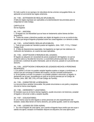 En todo cuanto no se oponga a la naturaleza de las uniones conyugales libres, se 
aplicarán al conviviente las reglas anteriores. 
Art. 1180.- (EXTENSION DE REGLAS APLICABLES). 
A falta de reglas expresas son aplicables a la desheredación las previstas para la 
indignidad en éste Código. 
CAPITULO IX 
De los legados 
Art. 1181.- (NOCION). 
I. El legado es una liberalidad que se hace en testamento sobre bienes de libre 
disposición. 
II. Todas las cosas y derechos pueden ser objeto de legado si no se va contra la ley, 
siempre que tenga el legante propiedad sobre las cosas legadas o un derecho a ellas. 
Art. 1182.- (LEGATARIOS; REGLAS APLICABLES). 
I. Todo el que puede ser heredero puede ser legatario. (Arts. 1007, 1113 y 1154de1 
Código Civil) 
II. A falta de disposiciones especiales, los legatarios se rigen por las relativas a la 
institución de herederos, en cuanto les sean aplicables. 
Art. 1183.- (ACEPTACION O RENUNCiA DEL LEGADO). 
El legado se adquiere sin necesidad de previa aceptación del legatario, la cual se 
presume salva su facultad de renuncia. La autoridad judicial puede fijar un plazo 
prudencial, a solicitud de parte interesada. para la renuncia, pasado el cual pierde ese 
derecho. 
Art. 1184.- (ACEPTAClON O RENUNCIA DE LEGADOS HECHOS A PERSONAS 
INCAPACES). 
I. Los padres o el tutor no pueden aceptar legados sujetos a cargas y condiciones, a 
menos que así convenga al interés del incapaz y el juez conceda autorización. 
II. Si los padres o el tutor no quieren o no pueden aceptar o renunciar un legado, lo 
declararán así al juez, procediendo en todo en la forma prevista por el Código de 
Familia. (Arts. 266, 300, 316 y 470 del Código de Familia) 
Art. 1185.- (CARACTER DE LA RENUNCIA). 
La renuncia tiene carácter irrevocable. No puede renunciarse a una parte y aceptarse 
otra de la misma cosa legada. 
Art. 1186.- (HEREDERO Y LEGATARIO). 
El heredero que es al mismo tiempo legatario, puede renunciar a la herencia y aceptar 
el legado o renunciar a éste y aceptar aquélla. 
Art. 1187.- (COLEGATARIO). 
Si una misma cosa ha sido legada a varias personas sin otra especificación del 
testador, todas ellas tienen el mismo derecho, por partes iguales, sobre la cosa legada. 
Art. 1188.- (LEGADO DE COSA AJENA). 
I. Es nulo el legado de cosa ajena, aún cuando el legante haya creído que era suya o 
sabido era ajena; excepto si el testador dispone se adquiera una cosa ajena para 
 