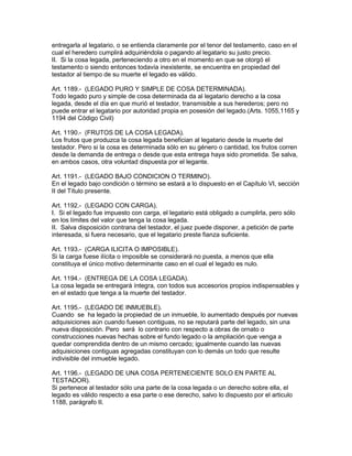 entregarla al legatario, o se entienda claramente por el tenor del testamento, caso en el 
cual el heredero cumplirá adquiriéndola o pagando al legatario su justo precio. 
II. Si la cosa legada, perteneciendo a otro en el momento en que se otorgó el 
testamento o siendo entonces todavía inexistente, se encuentra en propiedad del 
testador al tiempo de su muerte el legado es válido. 
Art. 1189.- (LEGADO PURO Y SIMPLE DE COSA DETERMINADA). 
Todo legado puro y simple de cosa determinada da al legatario derecho a la cosa 
legada, desde el día en que murió el testador, transmisible a sus herederos; pero no 
puede entrar el legatario por autoridad propia en posesión del legado.(Arts. 1055,1165 y 
1194 del Código Civil) 
Art. 1190.- (FRUTOS DE LA COSA LEGADA). 
Los frutos que produzca la cosa legada benefician al legatario desde la muerte del 
testador. Pero si la cosa es determinada sólo en su género o cantidad, los frutos corren 
desde la demanda de entrega o desde que esta entrega haya sido prometida. Se salva, 
en ambos casos, otra voluntad dispuesta por el legante. 
Art. 1191.- (LEGADO BAJO CONDICION O TERMINO). 
En el legado bajo condición o término se estará a lo dispuesto en el Capítulo VI, sección 
II del Título presente. 
Art. 1192.- (LEGADO CON CARGA). 
I. Si el legado fue impuesto con carga, el legatario está obligado a cumplirla, pero sólo 
en los límites del valor que tenga la cosa legada. 
II. Salva disposición contrana del testador, el juez puede disponer, a petición de parte 
interesada, si fuera necesario, que el legatario preste fianza suficiente. 
Art. 1193.- (CARGA ILICITA O IMPOSIBLE). 
Si la carga fuese ilícita o imposible se considerará no puesta, a menos que ella 
constituya el único motivo determinante caso en el cual el legado es nulo. 
Art. 1194.- (ENTREGA DE LA COSA LEGADA). 
La cosa legada se entregará íntegra, con todos sus accesorios propios indispensables y 
en el estado que tenga a la muerte del testador. 
Art. 1195.- (LEGADO DE INMUEBLE). 
Cuando se ha legado la propiedad de un inmueble, lo aumentado después por nuevas 
adquisiciones aún cuando fuesen contiguas, no se reputará parte del legado, sin una 
nueva disposición. Pero será lo contrario con respecto a obras de ornato o 
construcciones nuevas hechas sobre el fundo legado o la ampliación que venga a 
quedar comprendida dentro de un mismo cercado; igualmente cuando las nuevas 
adquisiciones contiguas agregadas constituyan con lo demás un todo que resulte 
indivisible del inmueble legado. 
Art. 1196.- (LEGADO DE UNA COSA PERTENECIENTE SOLO EN PARTE AL 
TESTADOR). 
Si pertenece al testador sólo una parte de la cosa legada o un derecho sobre ella, el 
legado es válido respecto a esa parte o ese derecho, salvo lo dispuesto por el articulo 
1188, parágrafo II. 
 