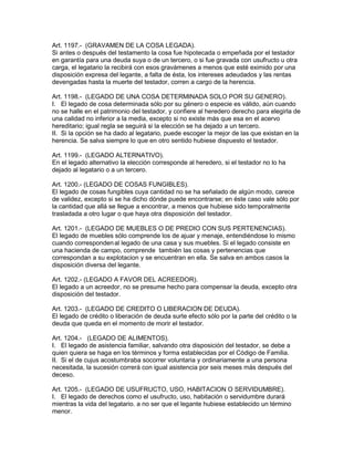Art. 1197.- (GRAVAMEN DE LA COSA LEGADA). 
Si antes o después del testamento la cosa fue hipotecada o empeñada por el testador 
en garantía para una deuda suya o de un tercero, o si fue gravada con usufructo u otra 
carga, el legatario la recibirá con esos gravámenes a menos que esté eximido por una 
disposición expresa del legante, a falta de ésta, los intereses adeudados y las rentas 
devengadas hasta la muerte del testador, corren a cargo de la herencia. 
Art. 1198.- (LEGADO DE UNA COSA DETERMINADA SOLO POR SU GENERO). 
I. El legado de cosa determinada sólo por su género o especie es válido, aún cuando 
no se halle en el patrimonio del testador, y confiere al heredero derecho para elegirla de 
una calidad no inferior a la media, excepto si no existe más que esa en el acervo 
hereditario; igual regla se seguirá si la elección se ha dejado a un tercero. 
II. Si la opción se ha dado al legatario, puede escoger la mejor de las que existan en la 
herencia. Se salva siempre lo que en otro sentido hubiese dispuesto el testador. 
Art. 1199.- (LEGADO ALTERNATIVO). 
En el legado alternativo la elección corresponde al heredero, si el testador no lo ha 
dejado al legatario o a un tercero. 
Art. 1200.- (LEGADO DE COSAS FUNGIBLES). 
El legado de cosas fungibles cuya cantidad no se ha señalado de algún modo, carece 
de validez, excepto si se ha dicho dónde puede encontrarse; en éste caso vale sólo por 
la cantidad que allá se llegue a encontrar, a menos que hubiese sido temporalmente 
trasladada a otro lugar o que haya otra disposición del testador. 
Art. 1201.- (LEGADO DE MUEBLES O DE PREDIO CON SUS PERTENENCIAS). 
El legado de muebles sólo comprende los de ajuar y menaje, entendiéndose lo mismo 
cuando correspondenal legado de una casa y sus muebles. Si el legado consiste en 
una hacienda de campo, comprende también las cosas y pertenencias que 
correspondan a su explotacion y se encuentran en ella. Se salva en ambos casos la 
disposición diversa del legante. 
Art. 1202.- (LEGADO A FAVOR DEL ACREEDOR). 
El legado a un acreedor, no se presume hecho para compensar la deuda, excepto otra 
disposición del testador. 
Art. 1203.- (LEGADO DE CREDITO O LIBERACION DE DEUDA). 
El legado de crédito o liberación de deuda surte efecto sólo por la parte del crédito o la 
deuda que queda en el momento de morir el testador. 
Art. 1204.- (LEGADO DE ALIMENTOS). 
I. El legado de asistencia familiar, salvando otra disposición del testador, se debe a 
quien quiera se haga en los términos y forma establecidas por el Código de Familia. 
II. Si el de cujus acostumbraba socorrer voluntaria y ordinariamente a una persona 
necesitada, la sucesión correrá con igual asistencia por seis meses más después del 
deceso. 
Art. 1205.- (LEGADO DE USUFRUCTO, USO, HABITACION O SERVIDUMBRE). 
I. El legado de derechos como el usufructo, uso, habitación o servidumbre durará 
mientras la vida del legatario. a no ser que el legante hubiese establecido un término 
menor. 
 
