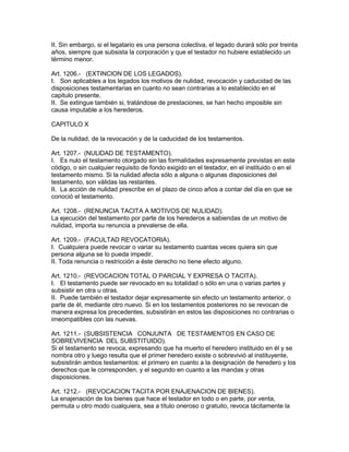 II. Sin embargo, si el legatario es una persona colectiva, el legado durará sólo por treinta 
años, siempre que subsista la corporación y que el testador no hubiere establecido un 
término menor. 
Art. 1206.- (EXTINClON DE LOS LEGADOS). 
I. Son aplicables a los legados los motivos de nulidad, revocación y caducidad de las 
disposiciones testamentarias en cuanto no sean contrarias a lo establecido en el 
capitulo presente. 
II. Se extingue también si, tratándose de prestaciones, se han hecho imposible sin 
causa imputable a los herederos. 
CAPITULO X 
De la nulidad, de la revocación y de la caducidad de los testamentos. 
Art. 1207.- (NULlDAD DE TESTAMENTO). 
I. Es nulo el testamento otorgado sin las formalidades expresamente previstas en este 
código, o sin cualquier requisito de fondo exigido en el testador, en el instituido o en el 
testamento mismo. Si la nulidad afecta sólo a alguna o algunas disposiciones del 
testamento, son válidas las restantes. 
II. La acción de nulidad prescribe en el plazo de cinco años a contar del día en que se 
conoció el testamento. 
Art. 1208.- (RENUNCIA TACITA A MOTIVOS DE NULIDAD). 
La ejecución del testamento por parte de los herederos a sabiendas de un motivo de 
nulidad, importa su renuncia a prevalerse de ella. 
Art. 1209.- (FACULTAD REVOCATORIA). 
I. Cualquiera puede revocar o variar su testamento cuantas veces quiera sin que 
persona alguna se lo pueda impedir. 
II. Toda renuncia o restricción a éste derecho no tiene efecto alguno. 
Art. 1210.- (REVOCACION TOTAL O PARCIAL Y EXPRESA O TACITA). 
I. El testamento puede ser revocado en su totalidad o sólo en una o varias partes y 
subsistir en otra u otras. 
II. Puede también el testador dejar expresamente sin efecto un testamento anterior, o 
parte de él, mediante otro nuevo. Si en los testamentos posteriores no se revocan de 
manera expresa los precedentes, subsistirán en estos las disposiciones no contrarias o 
imeompatibles con las nuevas. 
Art. 1211.- (SUBSISTENCIA CONJUNTA DE TESTAMENTOS EN CASO DE 
SOBREVIVENCIA DEL SUBSTITUIDO). 
Si el testamento se revoca, expresando que ha muerto el heredero instituido en él y se 
nombra otro y luego resulta que el primer heredero existe o sobrevivió al instituyente, 
subsistirán ambos testamentos: el primero en cuanto a la designación de heredero y los 
derechos que le corresponden, y el segundo en cuanto a las mandas y otras 
disposiciones. 
Art. 1212.- (REVOCACION TACITA POR ENAJENACION DE BIENES). 
La enajenación de los bienes que hace el testador en todo o en parte, por venta, 
permuta u otro modo cualquiera, sea a título oneroso o gratuito, revoca tácitamente la 
 