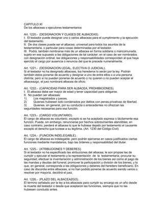 CAPITULO XI 
De los albaceas o ejecutores testamentarios 
Art. 1220.- (DESIGNACION Y CLASES DE ALBACEAS). 
I. El testador puede designar uno o varios albaceas para el cumplimiento y la ejecución 
del testamento. 
II. De dos clases puede ser el albacea: universal para todos los asuntos de la 
testamentaria, o particular para cosas determinadas por el testador. 
III. Podrá, también nombrarse más de un albacea en forma solidaria o mancomunada, 
sujeto en ese supuesto a las obligaciones de tal carácter; en el caso de ser nombrados 
con designación ordinal, las obligaciones y responsabilidades corresponden al que haya 
ejercido el cargo por ausencia o renuncia del que le precede numeralmente. 
Art. 1221.- (DESIGNACION LEGAL, ELECTIVA O JUDICIAL). 
Si el testador no ha designado albaceas, los herederos lo serán por la ley. Podrán 
también éstos ponerse de acuerdo y designar a uno de entre ellos o a una persona 
distinta; pero si no pueden ponerse de acuerdo o no quieren o no pueden aceptar el 
albaceazgo, el juez nombrará albacea de oficio. 
Art. 1222.- (CAPACIDAD PARA SER ALBACEA; PROHIBICIONES). 
I. El albacea debe ser mayor de edad y tener capacidad para obligarse. 
II. No pueden ser albaceas: 
1) Los magistrados y jueces. 
2) Quienes hubiesen sido condenados por delitos con penas privativas de libertad. 
3) Quienes, en general, por su conducta o antecedentes no ofrezcan las 
seguridades necesarias para esa función. 
Art. 1223.- (CARGO VOLUNTARIO). 
El cargo de albacea es voluntario, excepto si se ha aceptado expresa o tácitamente esa 
función. Puede, sin embargo, renunciarse por hechos sobrevinientes atendibles; en 
caso contrario, perderá el albacea lo que le hubiese dejado por testamento el causante 
excepto el derecho que tuviese a su legítima. (Art. 1230 del Código Civil) 
Art. 1224.- (FUNCION INDELEGABLE). 
El cargo de albacea es indelegable; pero podrán ejercerse en casos justificados ciertas 
funciones mediante mandatarios, bajo las órdenes y responsabilidad del titular. 
Art. 1225.- (ATRIBUCIONES Y DEBERES). 
Si el testador no ha especificado las atribuciones del albacea, le son propias las de 
cumplir y ejecutar el testamento y la representación de la testamentaria; procurar su 
seguridad; efectuar la inventariación y administración de los bienes así como el pago de 
las mandas y deudas del funeral; promover la participación y división de los bienes, y lo 
que, en general, corresponda a las obligaciones y deberes del heredero beneficiario. En 
caso de discordia entre albaceas, si no han podido ponerse de acuerdo siendo varios o 
resolver por mayoría, decidirá el juez. 
Art. 1226.- (PLAZO DEL ALBACEAZGO). 
El término señalado por la ley a los albaceas para cumplir su encargo es un año desde 
la muerte del testador o desde que aceptaron las funciones, siempre que no las 
hubiesen concluido antes. 
 