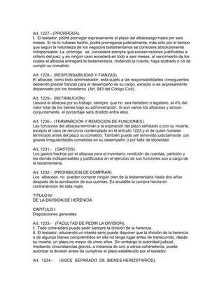 Art. 1227.- (PRORROGA). 
I. El testador podrá prorrogar expresamente el plazo del albaceazgo hasta por seis 
meses. Si no lo hubiese hecho, podrá prorrogarse judicialmente, más sólo por el tiempo 
que según la naturaleza de los negocios testamentarios se considere absolutamente 
indispensable. La prórroga se concederá siempre que existan razones justificadas a 
criterio del juez, y en ningún caso excederá en todo a seis meses, al vencimiento de los 
cuales el albacea entregará la testamentaria, rindiendo la cuenta, haya acabado o no de 
cumplir su cometido. 
Art. 1228.- (RESPONSABILIDAD Y FIANZAS). 
El albacea, como todo administrador, está sujeto a las responsabilidades consiguientes 
debiendo prestar fianzas para el desempeño de su cargo, excepto si es expresamente 
dispensado por los herederos. (Art. 943 del Código Civil). 
Art. 1229.- (RETRIBUCION). 
Llevará el albacea por su trabajo, siempre que no sea heredero o legatario, el 4% del 
valor total de los bienes bajo su administración. Si son varios los albaceas y actúan 
conjuntamente, el porcentaje será dividido entre ellos. 
Art. 1230.- (TERMINACION Y REMOCION DE FUNCIONES). 
Las funciones del albacea terminan a la expiración del plazo señalado o con su muerte, 
excepto el caso de renuncia contemplado en el artículo 1223 y el de quien hubiese 
terminado antes del plazo su cometido. También puede ser removido judicialmente por 
graves irregularidades cometidas en su desempeño o por falta de idoneidad. 
ArL 1231.- (GASTOS). 
Los gastos hechos por el albacea para el inventario, rendición de cuentas, partición y 
los demás indispensables y justificados en el ejercicio de sus funciones son a cargo de 
la testamentaria. 
Art, 1232.- (PROHIBICION DE COMPRAR). 
Los albaceas no pueden comprar ningún bien de la testamentaría hasta dos años 
después de la aprobación de sus cuentas. Es anulable la compra hecha en 
contravención de esta regla. 
TITULO IV 
DE LA DIVISION DE HERENCIA 
CAPITULO I 
Disposiciones generales 
Art. 1233.- (FACULTAD DE PEDIR LA DIV!SION). 
I. Todo coheredero puede pedir siempre la división de la herencia. 
II. El testador, aduciendo un interés serio puede disponer que la división de la herencia 
o de algunos bienes comprendidos en ella no tenga lugar antes de transcurrido, desde 
su muerte, un plazo no mayor de cinco años. Sin embargo la autoridad judicial, 
mediando circunstancias graves, a instancia de uno a varios coherederos, puede 
autorizar la división antes de cumplirse el plazo establecido por el testador. 
Art. 1234.- (GOCE SEPARADO DE BIENES HEREDITARIOS). 
 