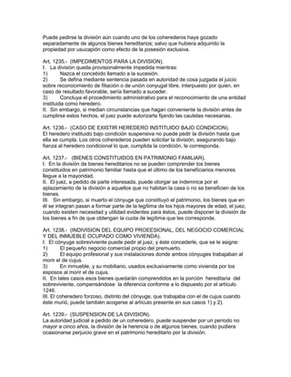 Puede pedirse la división aún cuando uno de los coherederos haya gozado 
separadamente de algunos bienes hereditarios; salvo que hubiera adquirido la 
propiedad por usucapión como efecto de la posesión exclusiva. 
Art. 1235.- (IMPEDIMENTOS PARA LA DIVISION). 
I. La división queda provisionalmente impedida mientras: 
1) Nazca el concebido llamado a la sucesión. 
2) Se defina mediante sentencia pasada en autoridad de cosa juzgada el juicio 
sobre reconocimiento de filiación o de unión conyugal libre, interpuesto por quien, en 
caso de resultado favorable, sería llamado a suceder. 
3) Concluya el procedimiento administrativo para el reconocimiento de una entidad 
instituida como heredero. 
II. Sin embargo, si median circunstancias que hagan conveniente la división antes de 
cumplirse estos hechos, el juez puede autorizarla fijando las cautelas necesarias. 
Art. 1236.- (CASO DE EXISTIR HEREDERO INSTITUIDO BAJO CONDICION). 
El heredero instituido bajo condición suspensiva no puede pedir la división hasta que 
ella se cumpla. Los otros coherederos pueden solicitar la división, asegurando bajo 
fianza al heredero condicional lo que, cumplida la condición, le corresponda. 
Art. 1237.- (BIENES CONSTITUIDOS EN PATRIMONIO FAMILlAR). 
I. En la división de bienes hereditarios no se pueden comprender los bienes 
constituidos en patrimonio familiar hasta que el último de los beneficiarios menores 
llegue a la mayoridad. 
II. El juez, a pedido de parte interesada, puede otorgar se indemnice por el 
aplazamiento de la división a aquellos que no habitan la casa o no se beneficien de los 
bienes. 
III. Sin embargo, si muerto el cónyuge que constituyó el patrimonio, los bienes que en 
él se integran pasan a formar parte de la legítima de los hijos mayores de edad, el juez, 
cuando existen necesidad y utilidad evidentes para éstos, puede disponer la división de 
los bienes a fin de que obtengan la cuota de legítima que les corresponde. 
Art. 1238.- (INDIVISION DEL EQUIPO PROEESIONAL, DEL NEGOCIO COMERCIAL 
Y DEL INMUEBLE OCUPADO COMO VIVIENDA). 
I. El cónyuge sobreviviente puede pedir al juez, y éste concederle, que se le asigne: 
1) El pequeño negocio comercial propio del premuerto. 
2) El equipo profesional y sus instalaciones donde ambos cónyuges trabajaban al 
morir el de cujus. 
3) En inmueble, y su mobiliario, usados exclusivamente como vivienda por los 
esposos al morir el de cujus. 
II. En tales casos esos bienes quedarán comprendidos en la porción hereditaria del 
sobreviviente, compensándose la diferencia conforme a lo dispuesto por el artículo 
1246. 
III. El coheredero forzoso, distinto del cónyuge, que trabajaba con el de cujus cuando 
éste murió, puede también acogerse al artículo presente en sus casos 1) y 2). 
Art. 1239.- (SUSPENSION DE LA DIVISION). 
La autoridad judicial a pedido de un coheredero, puede suspender por un período no 
mayor a cinco años, la división de la herencia o de algunos bienes, cuando pudiera 
ocasionarse perjuicio grave en el patrimonio hereditario por la división. 
 