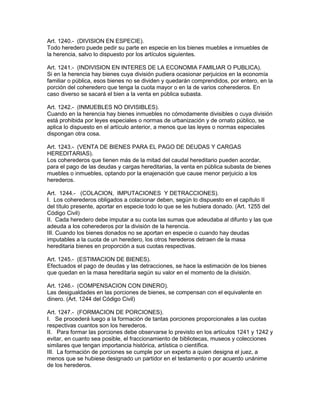 Art. 1240.- (DIVISION EN ESPECIE). 
Todo heredero puede pedir su parte en especie en los bienes muebles e inmuebles de 
la herencia, salvo lo dispuesto por los artículos siguientes. 
Art. 1241.- (INDIVISION EN INTERES DE LA ECONOMIA FAMILIAR O PUBLICA). 
Si en la herencia hay bienes cuya división pudiera ocasionar perjuicios en la economía 
familiar o pública, esos bienes no se dividen y quedarán comprendidos, por entero, en la 
porción del coheredero que tenga la cuota mayor o en la de varios coherederos. En 
caso diverso se sacará el bien a la venta en pública subasta. 
Art. 1242.- (INMUEBLES NO DIVISIBLES). 
Cuando en la herencia hay bienes inmuebles no cómodamente divisibles o cuya división 
está prohibida por leyes especiales o normas de urbanización y de ornato público, se 
aplica lo dispuesto en el artículo anterior, a menos que las leyes o normas especiales 
dispongan otra cosa. 
Art. 1243.- (VENTA DE BIENES PARA EL PAGO DE DEUDAS Y CARGAS 
HEREDITARIAS). 
Los coherederos que tienen más de la mitad del caudal hereditario pueden acordar, 
para el pago de las deudas y cargas hereditarias, la venta en pública subasta de bienes 
muebles o inmuebles, optando por la enajenación que cause menor perjuicio a los 
herederos. 
Art. 1244.- (COLACION, IMPUTACIONES Y DETRACCIONES). 
I. Los coherederos obligados a colacionar deben, según lo dispuesto en el capítulo II 
del título presente, aportar en especie todo lo que se les hubiera donado. (Art. 1255 del 
Código Civil) 
II. Cada heredero debe imputar a su cuota las sumas que adeudaba al difunto y las que 
adeuda a los coherederos por la división de la herencia. 
III. Cuando los bienes donados no se aportan en especie o cuando hay deudas 
imputables a la cuota de un heredero, los otros herederos detraen de la masa 
hereditaria bienes en proporción a sus cuotas respectivas. 
Art. 1245.- (ESTIMACION DE BIENES). 
Efectuados el pago de deudas y las detracciones, se hace la estimación de los bienes 
que quedan en la masa hereditaria según su valor en el momento de la división. 
Art. 1246.- (COMPENSACION CON DINERO). 
Las desigualdades en las porciones de bienes, se compensan con el equivalente en 
dinero. (Art. 1244 del Código Civil) 
Art. 1247.- (FORMACION DE PORCIONES). 
I. Se procederá luego a la formación de tantas porciones proporcionales a las cuotas 
respectivas cuantos son los herederos. 
II. Para formar las porciones debe observarse lo previsto en los artículos 1241 y 1242 y 
evitar, en cuanto sea posible, el fraccionamiento de bibliotecas, museos y colecciones 
similares que tengan importancia histórica, artística o científica. 
III. La formación de porciones se cumple por un experto a quien designa el juez, a 
menos que se hubiese designado un partidor en el testamento o por acuerdo unánime 
de los herederos. 
 