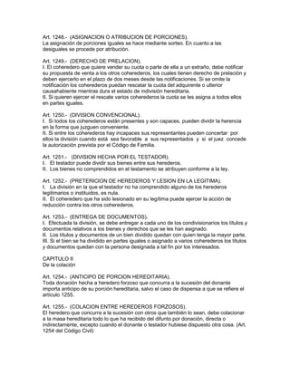 Art. 1248.- (ASIGNACION O ATRIBUCION DE PORCIONES). 
La asignación de porciones iguales se hace mediante sorteo. En cuanto a las 
desiguales se procede por atribución. 
Art. 1249.- (DERECHO DE PRELACION). 
I. El coheredero que quiere vender su cuota o parte de ella a un extraño, debe notificar 
su propuesta de venta a los otros coherederos, los cuales tienen derecho de prelación y 
deben ejercerlo en el plazo de dos meses desde las notificaciones. Si se omite la 
notificación los coherederos puedan rescatar la cuota del adquirente o ulterior 
causahabiente mientras dura el estado de indivisión hereditaria. 
II. Si quieren ejercer el rescate varios coherederos la cuota se les asigna a todos ellos 
en partes iguales. 
Art. 1250.- (DIVISION CONVENCIONAL). 
I. Si todos los coherederos están presentes y son capaces, pueden dividir la herencia 
en la forma que juzguen conveniente. 
II. Si entre los coherederos hay incapaces sus representantes pueden concertar por 
ellos la división cuando está sea favorable a sus representados y si el juez concede 
la autorización prevista por el Código de Familia. 
Art. 1251.- (DIVISION HECHA POR EL TESTADOR). 
I. El testador puede dividir sus bienes entre sus herederos. 
II. Los bienes no comprendidos en el testamento se atribuyen conforme a la ley. 
Art. 1252.- (PRETERICION DE HEREDEROS Y LESION EN LA LEGITIMA). 
I. La división en la que el testador no ha comprendido alguno de los herederos 
legitimarios o instituidos, es nula. 
II. El coheredero que ha sido lesionado en su legítima puede ejercer la acción de 
reducción contra los otros coherederos. 
Art. 1253.- (ENTREGA DE DOCUMENTOS). 
I. Efectuada la división, se debe entregar a cada uno de los condivisionarios los títulos y 
documentos relativos a los bienes y derechos que se les han asignado. 
II. Los títulos y documentos de un bien dividido quedan con quien tenga la mayor parte. 
III. Si el bien se ha dividido en partes iguales o asignado a varios coherederos los títulos 
y documentos quedan con la persona designada a tal fin por los interesados. 
CAPITULO II 
De la colación 
Art. 1254.- (ANTICIPO DE PORCION HEREDITARIA). 
Toda donación hecha a heredero forzoso que concurra a la sucesión del donante 
importa anticipo de su porción hereditaria, salvo el caso de dispensa a que se refiere el 
artículo 1255. 
Art. 1255.- (COLACION ENTRE HEREDEROS FORZOSOS). 
El heredero que concurra a la sucesión con otros que también lo sean, debe colacionar 
a la masa hereditaria todo lo que ha recibido del difunto por donación, directa o 
indirectamente, excepto cuando el donante o testador hubiese dispuesto otra cosa. (Art. 
1254 del Código Civil) 
 
