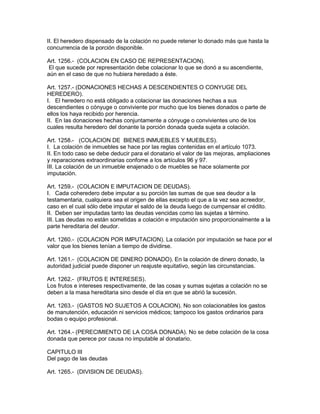 II. El heredero dispensado de la colación no puede retener lo donado más que hasta la 
concurrencia de la porción disponible. 
Art. 1256.- (COLACION EN CASO DE REPRESENTACION). 
El que sucede por representación debe colacionar lo que se donó a su ascendiente, 
aún en el caso de que no hubiera heredado a éste. 
Art. 1257.- (DONACIONES HECHAS A DESCENDIENTES O CONYUGE DEL 
HEREDERO). 
I. El heredero no está obligado a colacionar las donaciones hechas a sus 
descendientes o cónyuge o conviviente por mucho que los bienes donados o parte de 
ellos los haya recibido por herencia. 
II. En las donaciones hechas conjuntamente a cónyuge o convivientes uno de los 
cuales resulta heredero del donante la porción donada queda sujeta a colación. 
Art. 1258.- (COLACION DE BIENES INMUEBLES Y MUEBLES). 
I. La colación de inmuebles se hace por las reglas contenidas en el artículo 1073. 
II. En todo caso se debe deducir para el donatario el valor de las mejoras, ampliaciones 
y reparaciones extraordinarias confome a los artículos 96 y 97. 
III. La colación de un inmueble enajenado o de muebles se hace solamente por 
imputación. 
Art. 1259.- (COLACION E IMPUTACION DE DEUDAS). 
I. Cada coheredero debe imputar a su porción las sumas de que sea deudor a la 
testamentaria, cualquiera sea el origen de ellas excepto el que a la vez sea acreedor, 
caso en el cual sólo debe imputar el saldo de la deuda luego de cumpensar el crédito. 
II. Deben ser imputadas tanto las deudas vencidas como las sujetas a término. 
III. Las deudas no están sometidas a colación e imputación sino proporcionalmente a la 
parte hereditaria del deudor. 
Art. 1260.- (COLACION POR IMPUTACION). La colación por imputación se hace por el 
valor que los bienes tenían a tiempo de dividirse. 
Art. 1261.- (COLACION DE DINERO DONADO). En la colación de dinero donado, la 
autoridad judicial puede disponer un reajuste equitativo, según las circunstancias. 
Art. 1262.- (FRUTOS E INTERESES). 
Los frutos e intereses respectivamente, de las cosas y sumas sujetas a colación no se 
deben a la masa hereditaria sino desde el día en que se abrió la sucesión. 
Art. 1263.- (GASTOS NO SUJETOS A COLAClON). No son colacionables los gastos 
de manutención, educación ni servicios médicos; tampoco los gastos ordinarios para 
bodas o equipo profesional. 
Art. 1264.- (PERECIMIENTO DE LA COSA DONADA). No se debe colación de la cosa 
donada que perece por causa no imputable al donatario. 
CAPITULO III 
Del pago de las deudas 
Art. 1265.- (DIVISION DE DEUDAS). 
 