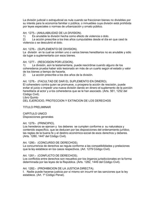 La división judicial o extrajudicial es nula cuando se fraccionan bienes no divisibles por 
su interés para la economía familiar o pública, o inmuebles cuya división está prohibida 
por leyes especiales o normas de urbanización y ornato público. 
Art. 1275.- (ANULABILIDAD DE LA DIVISION). 
1) Es anulable la división hecha como efecto de violencia o dolo. 
2) La acción prescribe a los tres años cumputables desde el día en que cesó la 
violencia o se descubrió el dolo. 
Art. 1276.- (SUPLEMENTO DE DIVISION). 
La división en la cual se omiten uno o varios bienes hereditarios no es anulable y sólo 
da lugar a suplementarla con esos bienes. 
Art. 1277.- (RESCISION POR LESION). 
1) La división, aún la testamentaria, puede rescirdirse cuando alguno de los 
coherederos prueba haber sido lesionado en más de un cuarto según el estado y valor 
de los bienes a tiempo de hacerla. 
2) La acción prescribe a los dos años de la división. 
Art. 1278.- (FACULTAD DE DAR EL SUPLEMENTO EN DINERO). 
El coheredero contra quien se promueve, o prospera la acción de rescisión, puede 
evitar el juicio o impedir una nueva división dando en dinero el suplemento de la porción 
hereditaria al actor y a los coherederos que se le han asociado. (Arts. 561, 1252 del 
Código Civil). 
Libro Quinto 
DEL EJERCICIO, PROTECCION Y EXTINCION DE LOS DERECHOS 
TITULO PRELIMINAR 
CAPITULO UNICO 
Disposiciones generales 
Art. 1279.- (PRINCIPIO). 
Los herederos se ejercen y los deberes se cumplen conforme a su naturaleza y 
contenido específico, que se deducen por las disposiciones del ordenamiento jurídico, 
las reglas de la buena fe y el destino económico-social de esos derechos y deberes. 
(Arts. 1280, 1447 del Código Civil). 
Art. 1280.- (CONCURSO DE DERECHOS). 
La concurrencia de derechos se regula conforme a las compatibilidades y prelaciones 
que la ley establece en los casos respectivos. (Art. 1279 Código Civil). 
Art. 1281.- (CONFLICTO DE DERECHOS). 
Los conflictos entre derechos son resueltos por los órganos jurisdiccionales en la forma 
determinada por las leyes de la República. (Arts. 1282, 1449 del Código Civil). 
Art. 1282.- (PROHIBICION DE LA JUSTICIA DIRECTA). 
I. Nadie puede hacerse justicia por sí mismo sin incurrir en las sanciones que la ley 
establece. (Art. 1º Código Penal). 
 