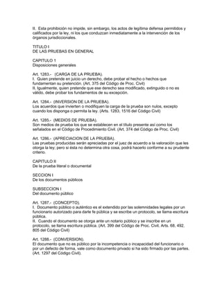 II. Esta prohibición no impide, sin embargo, los actos de legítima defensa permitidos y 
calificados por la ley, ni los que conduzcan inmediatamente a la intervención de los 
órganos jurisdiccionales. 
TITULO I 
DE LAS PRUEBAS EN GENERAL 
CAPITULO 1 
Disposiciones generales 
Art. 1283.- (CARGA DE LA PRUEBA). 
I. Quien pretende en juicio un derecho, debe probar el hecho o hechos que 
fundamentan su pretención. (Art. 375 del Código de Proc. Civil) 
II. Igualmente, quien pretende que ese derecho sea modificado, extinguido o no es 
válido, debe probar los fundamentos de su excepción. 
Art. 1284.- (INVERSION DE LA PRUEBA). 
Los acuerdos que invierten o modifiquen la carga de la prueba son nulos, excepto 
cuando los disponga o permita la ley. (Arts. 1283, 1516 del Código Civil) 
Art. 1285.- (MEDIOS DE PRUEBA). 
Son medios de prueba los que se establecen en el título presente así como los 
señalados en el Código de Procedimiento Civil. (Art. 374 del Código de Proc. Civil) 
Art. 1286.- (APRECIACION DE LA PRUEBA). 
Las pruebas producidas serán apreciadas por el juez de acuerdo a la valoración que les 
otorga la ley; pero si ésta no determina otra cosa, podrá hacerlo conforme a su prudente 
criterio. 
CAPITULO II 
De la prueba literal o documental 
SECCION I 
De los documentos públicos 
SUBSECCION I 
Del documento público 
Art. 1287.- (CONCEPTO). 
I. Documento público o auténtico es el extendido por las solemnidades legales por un 
funcionario autorizado para darle fe pública y se escribe un protocolo, se llama escritura 
pública. 
II. Cuando el documento se otorga ante un notario público y se inscribe en un 
protocolo, se llama escritura pública. (Art. 399 del Código de Proc. Civil, Arts. 68, 492, 
805 del Código Civil) 
Art. 1288.- (CONVERSION). 
El documento que no es público por la incompetencia o incapacidad del funcionario o 
por un defecto de forma, vale como documento privado si ha sido firmado por las partes. 
(Art. 1297 del Código Civil). 
 