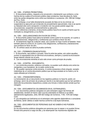 Art. 1289.- (FUERZA PROBATORIA). 
I. El documento público, respecto a la convención o declaración que contiene y a los 
hechos de los cuales el funcionario público deja constancia, hace de plena fe, tanto 
entre las partes otorgantes como entre sus herederos o sucesores. (Art. 399 del Código 
de Proc. Civil) 
II. Sin embargo, si se halla directamente acusado de falso en la vía criminal, se 
suspenderá su ejecución por el decreto de procedimiento ejecutoriado; más si se opone 
su falsedad sólo como excepción o incidente civil, los jueces podrán según las 
circunstancias, suspender provisionalmente su ejecución. 
III. Con referencia a terceros, el documento público hace fe en cuanto al hecho que ha 
motivado su otorgamiento y a su fecha. 
Art. 1290.- (DECLARACIONES EN FAVOR DE OTRO). 
I. El documento público hace plena fe también contra quien lo ha suscrito, en cuanto a 
las declaraciones, obligaciones y confesiones que contiene a favor de otro. 
II. El testamento legal de cualquier clase, aún cuando no haya muerto el testador, hace 
también plena fe contra él, en cuanto a las obligaciones, confesiones y declaraciones 
que contiene en favor de otro. 
III. En ambos casos se salva la prueba contraria. 
Art. 1291.- (TERMINOS ENUNCIATIVOS). 
I. El documento, sea público o privado, hace fe entre las partes, aún sobre aquellos 
puntos no expresados sino en términos enunciativos, siempre y cuando la enunciación 
tenga relación directa con el acto. 
II. Las enunciaciones extrañas al acto sólo sirven como principio de prueba. 
Art. 1292.- (CONTRA - DOCUMENTO). 
I. Los contra-documentos, públicos o privados, no pueden surtir efectos sino entre los 
otorgantes y sus herederos, de no estar contra la ley. 
II. No pueden oponerse contra terceros, ni contra sucesores a título singular, excepto 
tratándose de un contra-documento público que se haya anotado en la matriz y en la 
copia utilizada por el tercero. 
Art. 1293.- (TRANSCRIPCIONES). 
La transcripción de un documento en los registros públicos no hace fe; podrá, sin 
embargo, servir de principio de prueba por escrito si se demuestra que se han perdido o 
destruido los protocolos respectivos y exista una minuta o índice donde conste que fue 
otorgado. 
Art. 1294.- (DOCUMENTOS CELEBRADOS EN EL EXTRANJERO). 
I. Los documentos públicos otorgados en país extranjero según las formas allí 
establecidas, tendrán el mismo valor que los extendidos en Bolivia si se hallan 
debidamente legalizados. (Arts. 804 del Código de Comercio, 1146, 1376 del Código 
Civil) 
II. Los otorgados por bolivianos en el extranjero ante agentes diplomáticos o consulares 
de Bolivia, serán válidos si están hechos conforme a las leyes bolivianas. 
Art. 1295.- (DOCUMENTOS DE PERSONAS QUE NO SABEN O NO PUEDEN 
FIRMAR). 
En los documentos públicos otorgados por personas que no sepan o no puedan firmar, 
firmará otra persona a ruego de ella, y se estamparán las impresiones digitales del 
 