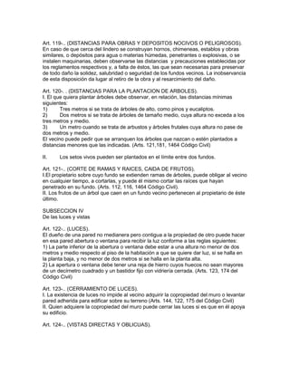 Art. 119-.. (DISTANCIAS PARA OBRAS Y DEPOSITOS NOCIVOS O PELIGROSOS). 
En caso de que cerca del lindero se construyan hornos, chimeneas, establos y obras 
similares, o depósitos para agua o materias húmedas, penetrantes o explosivas, o se 
instalen maquinarias, deben observarse las distancias y precauciones establecidas por 
los reglamentos respectivos y, a falta de éstos, las que sean necesarias para preservar 
de todo daño la solidez, salubridad o seguridad de los fundos vecinos. La inobservancia 
de esta disposición da lugar al retiro de la obra y al resarcimiento del daño. 
Art. 120-. . (DISTANCIAS PARA LA PLANTACION DE ARBOLES). 
I. El que quiera plantar árboles debe observar, en relación, las distancias mínimas 
siguientes: 
1) Tres metros si se trata de árboles de alto, como pinos y eucaliptos. 
2) Dos metros si se trata de árboles de tamaño medio, cuya altura no exceda a los 
tres metros y medio. 
3) Un metro cuando se trata de arbustos y árboles frutales cuya altura no pase de 
dos metros y medio. 
El vecino puede pedir que se arranquen los árboles que nazcan o estén plantados a 
distancias menores que las indicadas. (Arts. 121,181, 1464 Código Civil) 
II. Los setos vivos pueden ser plantados en el límite entre dos fundos. 
Art. 121-.. (CORTE DE RAMAS Y RAICES, CAlDA DE FRUTOS). 
I.El propietario sobre cuyo fundo se extienden ramas de árboles, puede obligar al vecino 
en cualquier tiempo, a cortarlas, y puede él mismo cortar las raíces que hayan 
penetrado en su fundo. (Arts. 112, 116, 1464 Código Civil). 
II. Los frutos de un árbol que caen en un fundo vecino pertenecen al propietario de éste 
último. 
SUBSECCION IV 
De las luces y vistas 
Art. 122-.. (LUCES). 
El dueño de una pared no rnedianera pero contigua a la propiedad de otro puede hacer 
en esa pared abertura o ventana para recibir la luz conforme a las reglas siguientes: 
1) La parte inferior de la abertura o ventana debe estar a una altura no rnenor de dos 
rnetros y medio respecto al piso de la habitación a que se quiere dar luz, si se halla en 
la planta baja, y no menor de dos metros si se halla en la planta alta. 
2) La apertura o ventana debe tener una reja de hierro cuyos huecos no sean mayores 
de un decírnetro cuadrado y un bastidor fijo con vidriería cerrada. (Arts. 123, 174 del 
Código Civil) 
Art. 123-.. (CERRAMIENTO DE LUCES). 
I. La existencia de luces no impide al vecino adquirir la copropiedad del muro o levantar 
pared adherida para edificar sobre su terreno (Arts. 144, 122, 175 del Código Civil) 
II. Quien adquiere la copropiedad del muro puede cerrar las luces si es que en él apoya 
su edificio. 
Art. 124-.. (VISTAS DIRECTAS Y OBLICUAS). 
 