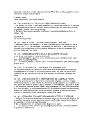 otorgante, haciéndose constar esta circunstancia al final de la escritura, aparte de firmar 
también los testigos instrumentales. 
SUBSECCION II 
De los despachos y certificados públicos 
Art. 1296.- (DESPACHOS, TITULOS Y CERTIFICADOS PUBLICOS). 
I. Los despachos, títulos y certificados expedidos por los representantes del Gobierno y 
sus agentes autorizados sobre materias de su competencia y con las correspondientes 
formalidades legales, hacen plena prueba. 
II. También hacen plena prueba los certificados y extractos expedidos conforme al 
artículo 1523. 
SECCION II 
Del documento privado 
Art. 1297.- (EFICACIA DEL DOCUMENTO PRIVADO RECONOCIDO). 
El documento privado reconocido por la persona a quien se opone o declarado por la 
ley como reconocido, hace entre los otorgantes y sus herederos y causa-habientes, la 
misma fe que un documento público respecto a la verdad de sus declaraciones. (Art. 
3374 del Código de Proc. Civil). 
Art. 1298.- (RECONOCIMIENTO LEGAL DEL DOCUMENTO PRIVADO). 
La ley da por reconocido un instrumento privado: 
1) Cuando la parte a quien se opone rehusa reconocerlo o comparecer sin justo 
motivo ante el juez competente. 
2) Cuando negándolo se declara válido en juicio contradictorio. (Art. 399 del Código 
de Proc. Civil) 
Art. 1299.- (DOCUMENTOS OTORGADOS POR ANALFABETOS). 
Los documentos privados que otorgan analfabetos llevarán siempre sus impresiones 
digitales puestas en presencia de dos testigos que sepan leer y escribir y suscriban 
también al pie, así como la persona que firme a ruego, requisitos sin los cuales son 
nulos. 
Art. 1300.- (RECONOCIMIENTO Y COMPROBACION DE LA LETRA O FIRMA). 
I. Aquel a quien se opone un documento privado, está obligado a confesar o negar 
formalmente si es de su letra o firma. Sus herederos pueden declarar que no conocen la 
firma o letra del autor; en tal caso, el juez ordenará la comprobación a solicitud de parte. 
II. En el caso de personas que no saben o no pueden firmar, se hará el reconocimiento 
de la firma a ruego, y el otorgante reconocerá por su parte el contenido del documento y 
el hecho de haber estampado en él sus impresiones digitales. A falta de esto, el juez 
ordenará la comprobación que corresponda a solicitud de parte. 
Art. 1301.- (FECHA DEL DOCUMENTO PRIVADO RESPECTO A TERCEROS). 
I. La fecha del documento privado es computable respecto a terceros sólo desde el día 
en que fue reconocido o murió alguno de quienes han firmado, o se verificó un hecho 
que acredite en forma cierta su anterioridad. 
II. Se podrá determinar por cualquier medio de prueba la fecha: 
1) De los documentos privados que contengan declaraciones unilaterales en favor 
de persona no determinada. 
 