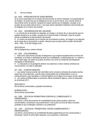 2) De los recibos. 
Art. 1302.- (PRESUNCION DE SUMA MENOR). 
Si la suma expresada en el cuerpo del documento es menor respecto a la expresada en 
el margen, se presume que la obligación es por la suma menor, aún cuando tanto el 
documento como la adición marginal se hayan escrito por el obligado, excepto si se 
prueba de qué parte está el error, o se haya hecho salvedad mediante nota firmada por 
el obligado en el mismo documento. 
Art. 1303.- (EXONERACION DEL DEUDOR). 
I. Lo escrito por el acreedor en seguida, al margen o el dorso de un documento que ha 
estado siempre en su poder, aunque él no haya firmado ni fechado, hace fe cuando 
tiende a establecer la exoneración del deudor. 
II. Lo mismo se entiende con lo escrito por el acreedor al dorso, al margen o en seguida 
de la copia de un documento o recibo, siempre que la copia esté en poder del deudor. 
(Arts. 1302, 1318 del Código Civil) 
SECCION III 
De los telegramas y cartas misivas 
Art. 1304.- (TELEGRAMAS). 
I. Vale como documento privado el telegrama cuyo original expedido lleve la firma del 
remitente, si la firma e identidad de éste son acreditadas o autenticadas por un notario u 
otro medio legal. Se salva la prueba contraria, así como el contenido del despacho 
entregado al destinatario. 
II. Lo dispuesto en el parágrafo anterior es extensivo a otros medios similares de 
comunicación, en todo lo aplicable. 
Art. 1305.- (CARTAS MISIVAS). 
I. Las cartas misivas podrán ser admitidas como prueba o principio de prueba escrita, 
según las circunstancias, cuando sean presentadas por el destinatario o con su 
consentimiento, para acreditar un interés legítimo en el litigio con el autor de las cartas. 
II. Las cartas confidenciales no producen efecto probatorio alguno, salvo lo dispuesto 
en el artículo 20-1. 
SECCION IV 
De los libros comerciales y papeles domésticos 
SUBSECCION I 
De los libros comerciales 
Art. 1306.- (EFICACIA PROBATORIA CONTRA EL COMERCIANTE O 
EMPRESARIO). 
Los libros y otros documentos de contabilidad hacen plena prueba contra los 
comerciantes y empresas a que pertenecen; mas quien se sirva de ellos no podrá 
quitarles lo que contengan contrario a su pretension. 
Art. 1307.- (EFICACIA PROBATORIA ENTRE COMERCIANTES Y 
EMPRESARIOS). 
Los libros y documentos de contabilidad llevados legalmente por los comerciantes y 
empresas, hacen fe entre ellos respecto a sus asientos y relaciones. 
 