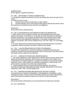 SUBSECCION II 
De los registros y papeles domésticos 
Art. 1308.- (REGISTROS Y PAPELES DOMESTICOS). 
I. Los registros y papeles domésticos no sirven de documentos a favor de quien los ha 
escrito. 
II. Hacen fe contra su autor: 
1) Siempre que enuncien formalmente un pago recibido. 
2) Cuando expresan que la nota puesta es para suplir la falta de documento a favor 
de la persona en provecho de quien enuncian una obligación. 
SECCION V 
De los tesúrnonios y reproducciones 
Art. 1309.- (TESTIMONIOS DE DOCUMENTOS PUBLICOS ORIGINALES). 
I. Hacen tanta fe como el original y siempre que sean expedidos por funcionarios 
públicos autorizados, los testimonios, en general, de documento piiblicos originales o 
privados reconocidos, o de cualquier otro documento o acto auténtico de los cuales 
esos funcionarios sean legalmente depositarios, o los tengan consignados en sus 
registros o protocolos. (Arts. 400 de Código de Proc. Civil; Arts. 1285, 1311 del Codigo 
Civil) 
II. El mismo efecto tiene los testimonios sacados por autoridad de juez o funcionario 
competente, estando presentes las partes o habiendo sido citadas. 
Art. 1310.- (VALOR PROBATORIO DE OTROS TESTIMONIOS). 
Los testimonios expedidos por funcionarios públicos competentes fuera del caso 
previsto en el artículo que precede sólo podrán servir como principio de prueba escrita o 
de simples indicios, según las circunstancias. 
Art. 1311.- (COPIAS FOTOGRAFICAS YMICROFILMICAS). 
I. Las copias fotográficas u otras obtenidas por métodos técnicos para la reproducción 
directa de documentos originales, harán la misma fe que éstos si son nítidas y si su 
conformidad con el original auténtico y completo se acredita por un funcionario público 
autorizado, previa orden judicial o de autoridad competente o, a falta de esto, si la 
parte a quien se opongan no las desconoce expresamente. 
II. Harán también la misma fe que los documentos originales, las copias en 
micropelícula legalmente atitorizadas de dichos originales depositados en las oficinas 
respectivas. (Arts. 1309, 1312 del Código Civil). 
Art. 1312.- (REPRODUCCIONES MECANICAS DE HECHOS O COSAS). 
Las reproducciones mecánicas (fotográficas, cinematográficas, fonográficas, y otras 
análogas) de cosas y hechos, hacen fe sobre ellos siempre que haya conformidad de 
aquel contra quien se presentan respecto a los hechos o cosas reproducidos. 
SECCION VI 
De los documentos confirmatorios y de reconocimiento de la ejecución voluntaria. 
Art. 1313.- (EFICACIA). 
 