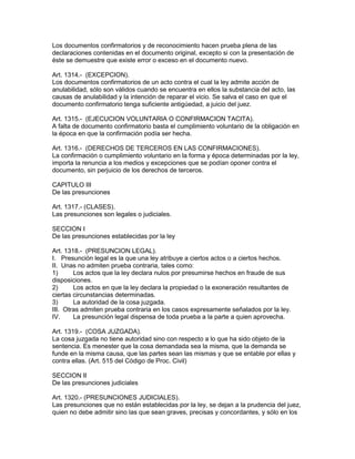 Los documentos confirmatorios y de reconocimiento hacen prueba plena de las 
declaraciones contenidas en el documento original, excepto si con la presentación de 
éste se demuestre que existe error o exceso en el documento nuevo. 
Art. 1314.- (EXCEPCION). 
Los documentos confirmatorios de un acto contra el cual la ley admite acción de 
anulabilidad, sólo son válidos cuando se encuentra en ellos la substancia del acto, las 
causas de anulabilidad y la intención de reparar el vicio. Se salva el caso en que el 
documento confirmatorio tenga suficiente antigúedad, a juicio del juez. 
Art. 1315.- (EJECUCION VOLUNTARIA O CONFIRMACION TACITA). 
A falta de documento confirmatorio basta el cumplimiento voluntario de la obligación en 
la época en que la confirmación podía ser hecha. 
Art. 1316.- (DERECHOS DE TERCEROS EN LAS CONFIRMACIONES). 
La confirmación o cumplimiento voluntario en la forma y época determinadas por la ley, 
importa la renuncia a los medios y excepciones que se podían oponer contra el 
documento, sin perjuicio de los derechos de terceros. 
CAPITULO III 
De las presunciones 
Art. 1317.- (CLASES). 
Las presunciones son legales o judiciales. 
SECCION I 
De las presunciones establecidas por la ley 
Art. 1318.- (PRESUNCION LEGAL). 
I. Presunción legal es la que una ley atribuye a ciertos actos o a ciertos hechos. 
II. Unas no admiten prueba contraria, tales como: 
1) Los actos que la ley declara nulos por presumirse hechos en fraude de sus 
disposiciones. 
2) Los actos en que la ley declara la propiedad o la exoneración resultantes de 
ciertas circunstancias determinadas. 
3) La autoridad de la cosa juzgada. 
III. Otras admiten prueba contraria en los casos expresamente señalados por la ley. 
IV. La presunción legal dispensa de toda prueba a la parte a quien aprovecha. 
Art. 1319.- (COSA JUZGADA). 
La cosa juzgada no tiene autoridad sino con respecto a lo que ha sido objeto de la 
sentencia. Es menester que la cosa demandada sea la misma, que la demanda se 
funde en la misma causa, que las partes sean las mismas y que se entable por ellas y 
contra ellas. (Art. 515 del Código de Proc. Civil) 
SECCION II 
De las presunciones judiciales 
Art. 1320.- (PRESUNCIONES JUDICIALES). 
Las presunciones que no están establecidas por la ley, se dejan a la prudencia del juez, 
quien no debe admitir sino las que sean graves, precisas y concordantes, y sólo en los 
 