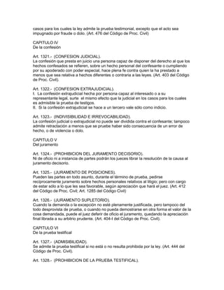 casos para los cuales la ley admite la prueba testimonial, excepto que el acto sea 
impugnado por fraude o dolo. (Art. 476 del Código de Proc. Civil) 
CAPITULO IV 
De la confesión 
Art. 1321.- (CONFESION JUDICIAL). 
La confesión que presta en juicio una persona capaz de disponer del derecho al que los 
hechos confesados se refieren, sobre un hecho personal del confesante o cumpliendo 
por su apoderado con poder especial, hace plena fe contra quien la ha prestado a 
menos que sea relativa a hechos diferentes o contraria a las leyes. (Art. 403 del Código 
de Proc. Civil). 
Art. 1322.- (CONFESION EXTRAJUDICIAL). 
I. La confesión extrajudicial hecha por persona capaz al interesado o a su 
representante legal, surte el mismo efecto que la judicial en los casos para los cuales 
es admisible la prueba de testigos. 
II. Si la confesión extrajudicial se hace a un tercero vale sólo como indicio. 
Art. 1323.- (INDIVISIBILIDAD E IRREVOCABILIDAD). 
La confesión judicial o extrajudicial no puede ser dividida contra el confesante; tampoco 
admite retractación a menos que se pruebe haber sido consecuencia de un error de 
hecho, o de violencia o dolo. 
CAPITULO V 
Del juramento 
Art. 1324.- (PROHIBICION DEL JURAMENTO DECISORIO). 
Ni de oficio ni a instancia de partes podrán los jueces librar la resolución de la causa al 
juramento decisorio. 
Art. 1325.- (JURAMENTO DE POSICIONES). 
Pueden las partes en todo asunto, durante el término de prueba, pedirse 
recíprocamente juramento sobre hechos personales relativos al litigio; pero con cargo 
de estar sólo a lo que les sea favorable, según apreciación que hará el juez. (Art. 412 
del Código de Proc. Civil; Art. 1285 del Código Civil) 
Art. 1326.- (JURAMENTO SUPLETORIO). 
Cuando la demanda o la excepción no esté plenamente justificada, pero tampoco del 
todo desprovista de prueba, o cuando no pueda demostrarse en otra forma el valor de la 
cosa demandada, puede el juez deferir de oficio el juramento, quedando la apreciación 
final librada a su arbitrio prudente. (Art. 404-I del Código de Proc. Civil). 
CAPITULO VI 
De la prueba testifical 
Art. 1327.- (ADMISIBILIDAD). 
Se admite la prueba testifical si no está o no resulta prohibida por la ley. (Art. 444 del 
Código de Proc. Civil). 
Art. 1328.- (PROHIBICION DE LA PRUEBA TESTIFICAL). 
 