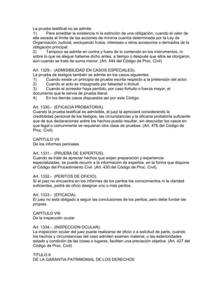 La prueba testifical no se admite: 
1) Para acreditar la existencia ni la extinción de una obligación, cuando el valor de 
ella exceda el límite de las acciones de mínima cuantía determinada por la Ley de 
Organización Judicial, excluyendo frutos, intereses u otros accesorios o derivados de la 
obligación principal. 
2) Tampoco se admite en contra y fuera de lo contenido en los instrumentos, ni 
sobre lo que se alegue haberse dicho antes, a tiempo o después que ellos se otorgaron, 
aún cuando se trate de suma menor. (Art. 444 del Código de Proc. Civil) 
Art. 1329.- (ADMISIBILIDAD EN CASOS ESPECIALES). 
La prueba de testigos también se admite en los casos siguientes: 
1) Cuando existe un principio de prueba escrita respecto a la pretensión del actor. 
2) Cuando el acto es impugnado por falsedad o ilicitud. 
3) Cuando el acreedor haya perdido, por caso fortuito o fuerza mayor, el 
documento que le servía de prueba literal. 
4) En los demás casos dispuestos así por este Código. 
Art. 1330.- (EFICACIA PROBATORIA). 
Cuando la prueba testifical es admisible, el juez la apreciará considerando la 
credibilidad personal de los testigos, las circunstancias y la eficacia probatoria suficiente 
que de sus declaraciones sobre los hechos pueda resultar, sin descuidar los casos en 
que legal o comunmente se requieran otra clase de pruebas. (Art. 476 del Código de 
Proc. Civil). 
CAPITULO VII 
De los informes periciales 
Art. 1331.- (PRUEBA DE EXPERTOS). 
Cuando se trate de apreciar hechos que exijan preparación y experiencia 
especializadas, se puede recurrir a la información de expertos, en la forma que dispone 
el Código del Procedimiento Civil. (Art. 430 del Código de Proc. Civil). 
Art. 1332.- (PERITOS DE OFICIO). 
Si el juez no encuentra en los informes de los peritos los conocimientos ni la claridad 
suficientes, podrá de oficio designar uno o más peritos. 
Art. 1333.- (EFICACIA). 
El juez no está obligado a seguir las conclusiones de los peritos, pero debe fundar las 
propias. 
CAPITULO VIII 
De la inspección ocular 
Art. 1334.- (INSPECCION OCULAR). 
La inspección ocular del juez puede realizarse de oficio o a solicitud de parte, cuando 
los hechos y circunstancias del caso admiten examen material, o las exterioridades 
estado y condición de las cosas o lugares, faciliten una preciación objetiva. (Art. 427 del 
Código de Proc. Civil) 
TITULO II 
DE LA GARANTIA PATRIMONIAL DE LOS DERECHOS 
 
