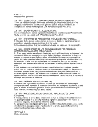 CAPITULO I 
Disposiciones generales 
Art. 1335.- (DERECHO DE GARANTIA GENERAL DE LOS ACREEDORES). 
Todos los bienes muebles e inmuebles, presentes y futuros del deudor que se ha 
obligado personalmente constituyen la garantía común de sus acreedores. Se 
exceptúan los bienes inembargables. (Art. 497 del Código de Proc. Civil) 
Art. 1336.- (BlENES INEMBARGABLES; REMISION). 
Son inembargales los bienes expresamente señalados en el Código de Procedimiento 
Civil y en leyes especiales. (Art. 179 del Código de Proc. Civil) 
Art. 1337.- (CONCURSO DE ACREEDORES Y CAUSAS DE PREFERENCIA). 
I. El precio de los bienes pertenecientes al deudor se distribuye a prorrata entre sus 
acreedores salvas las causas legítimas de preferencia. 
II. Son causas legítimas de preferencia los privilegios, las hipotecas y la pignoración. 
Art. 1338.- (SUBROGACION DE LAS INDEMNIZACIONES POR PERDIDA O 
DETERIORO DE LAS COSAS ASEGURADAS). 
I. Si las cosas sujetas a privilegios, hipoteca o pignoración perecen o se deterioran, las 
sumas que deben los aseguradores como indemnizaciones por pérdida o deterioro, 
quedan vinculadas al pago de los créditos privilegiados, hipotecarios o pignoraticios, 
según su grado, excepto si ellas deban emplearse para reparar tal pérdida o deterioro. 
La autoridad judicial, puede a instancia de los interesados, disponer las medidas 
oportunas para asegurar el empleo de las sumas en la reintegración o reparación de la 
cosa. 
II. Los aseguradores quedan libres de responsabilidades cuando paguen pasados 
treinta días a contar de la pérdida o deterioro, sin haber hecho oposición. Pero cuando 
los bienes son inmuebles con gravámenes inscritos en el registro de la propiedad, o 
muebles sujetos a registro, los aseguradores no quedan libres sino transcurridos sin 
oposición treinta días de notificados a los acreedores con crédito inscritos, el hecho que 
dio lugar a la pérdida o al deterioro. 
Art. 1339.- (DISMINUCION DE LA GARANTIA). 
Cuando el bien pignorado o hipotecado se destruye, desaparezca o deteriore por 
cualquier causa no imputable al acreedor, tomándose así incompleta la garantía, puede 
pedir al deudor le constituya garantías nuevas y suficientes sobre otros bienes y en 
caso contrario, el inmediato pago de su crédito. 
Art. 1340.- (NULIDAD DEL PACTO COMISORIO Y DEL PACTO DE LA VIA 
EXPEDITA). 
I. Cualquiera sea la época de su celebración, es nulo el pacto por el cual se conviene 
en que la propiedad de la cosa hipotecada o pignorada pase al acreedor cuando el 
deudor no pague su deuda dentro el término fijado. 
II. Es igualmente nulo el pacto por el cual el constituyente autoriza al acreedor a vender 
directamente la cosa pignorada o hipotecada. Si se prueba que éste fue el motivo 
determinante del contrato, éste es nulo. 
CAPITULO II 
De los privilegios 
 