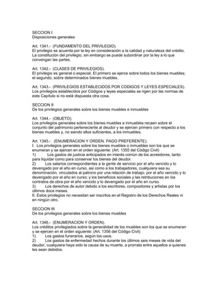 SECCION I 
Disposiciones generales 
Art. 1341.- (FUNDAMENTO DEL PRIVILEGIO). 
El privilegio se acuerda por la ley en consideración a la calidad y naturaleza del crédito. 
La constitución del privilegio, sin embargo se puede subordinar por la ley a lo que 
convengan las partes. 
Art. 1342.- (CLASES DE PRIVILEGIOS). 
El privilegio es general o especial. El primero se ejerce sobre todos los bienes muebles; 
el segundo, sobre determinados bienes muebles. 
Art. 1343.- (PRIVILEGIOS ESTABLECIDOS POR CODIGOS Y LEYES ESPECIALES). 
Los privilegios establecidos por Códigos y leyes especiales se rigen por las normas de 
este Capítulo si no está dispuesta otra cosa. 
SECCION II 
De los privilegios generales sobre los bienes muebles e inmuebles 
Art. 1344.- (OBJETO). 
Los privilegios generales sobre los bienes muebles e inmuebles recaen sobre el 
conjunto del patrimonio perteneciente al deudor y se ejercen primero con respecto a los 
bienes muebles y, no siendo ellos suficientes, a los inmuebles. 
Art. 1345.- (ENUMERACION Y ORDEN. PAGO PREFERENTE). 
I. Los privilegios generales sobre los bienes muebles o inmuebles son los que se 
enumeran y se ejercen en el orden siguiente: (Art. 1355 del Código Civil) 
1) Los gastos de justicia anticipados en interés común de los acreedores, tanto 
para liquidar como para conservar los bienes del deudor. 
2) Los salarios correspondientes a la gente de servicio por el año vencido y lo 
devengado por el año en curso, asi como a los trabajadores, cualquiera sea su 
denominación, vinculados al patrono por una relación de trabajo, por el año vencido y lo 
devengado por el año en curso; y los beneficios sociales y las retribuciones en los 
contratos de obra por el año vencido y lo devengado por el año en curso. 
3) Los derechos de autor debido a los escritores, compositores y artistas por los 
últimos doce meses. 
II. Estos privilegios no necesitan ser inscritos en el Registro de los Derechos Reales ni 
en ningún otro. 
SECCION III 
De los privilegios generales sobre los bienes muebles 
Art. 1346.- (ENUMERACION Y ORDEN). 
Los créditos privilegiados sobre la generalidad de los muebles son los que se enumeran 
y se ejercen en el orden siguiente: (Art. 1356 del Código Civil) 
1) Los gastos funerarios, según los usos. 
2) Los gastos de enfermedad hechos durante los últimos seis meses de vida del 
deudor, cualquiera haya sido la causa de su muerte, a prorrata entre aquellos a quienes 
les sean debidos. 
 