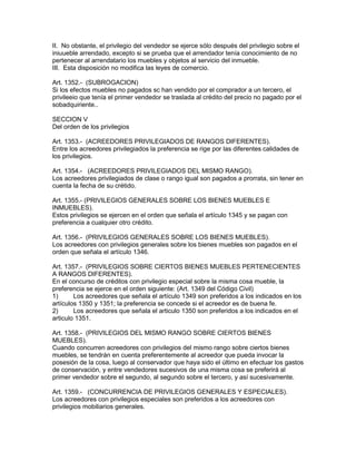 II. No obstante, el privilegio del vendedor se ejerce sólo después del privilegio sobre el 
iniuueble arrendado, excepto si se prueba que el arrendador tenía conocimiento de no 
pertenecer al arrendatario los muebles y objetos al servicio del inmueble. 
III. Esta disposición no modifica las leyes de comercio. 
Art. 1352.- (SUBROGACION) 
Si los efectos muebles no pagados sc han vendido por el comprador a un tercero, el 
privileeio que tenía el primer vendedor se traslada al crédito del precio no pagado por el 
sobadquiriente.. 
SECCION V 
Del orden de los privilegios 
Art. 1353.- (ACREEDORES PRIVILEGIADOS DE RANGOS DIFERENTES). 
Entre los acreedores privilegiados la preferencia se rige por las diferentes calidades de 
los privilegios. 
Art. 1354.- (ACREEDORES PRIVILEGIADOS DEL MISMO RANGO). 
Los acreedores privilegiados de clase o rango igual son pagados a prorrata, sin tener en 
cuenta la fecha de su crétido. 
Art. 1355.- (PRIVILEGIOS GENERALES SOBRE LOS BIENES MUEBLES E 
INMUEBLES). 
Estos privilegios se ejercen en el orden que señala el artículo 1345 y se pagan con 
preferencia a cualquier otro crédito. 
Art. 1356.- (PRIVILEGIOS GENERALES SOBRE LOS BIENES MUEBLES). 
Los acreedores con privilegios generales sobre los bienes muebles son pagados en el 
orden que señala el artículo 1346. 
Art. 1357.- (PRIVILEGIOS SOBRE CIERTOS BIENES MUEBLES PERTENECIENTES 
A RANGOS DIFERENTES). 
En el concurso de créditos con privilegio especial sobre la misma cosa mueble, la 
preferencia se ejerce en el orden siguiente: (Art. 1349 del Código Civil) 
1) Los acreedores que señala el artículo 1349 son preferidos a los indicados en los 
artículos 1350 y 1351; la preferencia se concede si el acreedor es de buena fe. 
2) Los acreedores que señala el articulo 1350 son preferidos a los indicados en el 
articulo 1351. 
Art. 1358.- (PRIVILEGIOS DEL MISMO RANGO SOBRE CIERTOS BIENES 
MUEBLES). 
Cuando concurren acreedores con privilegios del mismo rango sobre ciertos bienes 
muebles, se tendrán en cuenta preferentemente al acreedor que pueda invocar la 
posesión de la cosa, luego al conservador que haya sido el último en efectuar los gastos 
de conservación, y entre vendedores sucesivos de una misma cosa se preferirá al 
primer vendedor sobre el segundo, al segundo sobre el tercero, y así sucesivamente. 
Art. 1359.- (CONCURRENCIA DE PRIVILEGIOS GENERALES Y ESPECIALES). 
Los acreedores con privilegios especiales son preferidos a los acreedores con 
privilegios mobiliarios generales. 
 