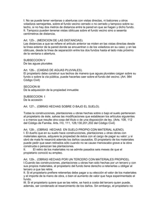 I. No se puede tener ventanas o aberturas con vistas directas, ni balcones u otros 
voladizos semejantes, sobre el fundo vecino cerrado o no cerrado y tampoco sobre su 
techo, si no hay dos metros de distancia entre la pared en que se hagan y dicho fundo. 
II. Tampoco pueden tenerse vistas oblicuas sobre el fundo vecino sino a sesenta 
centímetros de distancia. 
Art. 125-.. (MEDICION DE LAS DISTANCIAS). 
Las distancias a que se refiere el artículo anterior se miden en las vistas directas desde 
la línea exterior de la pared donde se encuentran o de los voladizos en su caso; y en las 
oblicuas, desde la línea de separación entre los dos fundos hasta el lado más próximo 
de la ventana o abertura. 
SUBSECCION V 
De las aguas pluviales 
Art. 126-.. (CAIDAS DE AGUAS PLUVIALES). 
El propietario debe construir sus techos de manera que aguas pluviales caigan sobre su 
fundo o sobre la vía pública, puede hacerlas caer sobre el fundo del vecino. (Art. 984 
Código Civil) 
SECCION III 
De la adquisición de la propiedad inmueble 
SUBSECCION I 
De la accesión 
Art. 127-.. (OBRAS HECHAS SOBRE O BAJO EL SUELO). 
Todas la construcciones, plantaciones u obras hechas sobre o bajo el suelo pertenecen 
al propietario de éste, salvas las modificaciones que establecen los artículos siguientes 
o a menos que resulte otra cosa del título o de una disposición de ley. (Arts. 108, 112 
del Código de Familia. Arts. l10, 111, 128,130,201,202 del Código Civil) 
Art. 128-.. (OBRAS HECHAS EN SUELO PROPIO CON MATERIAL AJENO). 
I. El dueño que en su suelo hace construcciones, plantaciones u otras obras con 
materiales ajenos, adquiere la propiedad de éstos con el cargo de pagar su valor; y si 
obró de mala fe resarcirá además los daños causados. El propietario de los materiales 
puede pedir que sean retirados sólo cuando no se cause rnenoscabo grave a la obra 
construida o perezcan las plantaciones. 
II. El retiro de los materiales no se admite pasados seis meses de que el 
propietario conoció su empleo. 
Art. 129-.. (OBRAS HECHAS POR UN TERCERO CON MATERIALES PROPIOS). 
I.Cuando las construcciones, plantaciones u obras han sido hechas por un tercero y con 
sus propios materiales, el propietario del fundo tiene derecho a retenerlas u obligar al 
tercero a que las retire. 
II. Si el propietario prefiere retenerlas debe pagar a su elección el valor de los materiales 
y el importe de la mano de obra, o bien el aumento de valor que haya experimentado el 
fundo. 
III. Si el propietario quiere que se las retire, se hará a costa del tercero quien puede, 
además, ser condenado al resarcimiento de los daños. Sin embargo, el propietario no 
 