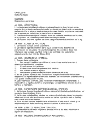 CAPITULO III 
De las hipotecas 
SECCION I 
Disposiciones generales 
Art. 1360.- (CONSTITCION). 
I. La hipoteca constituida sobre bienes propios del deudor o de un tercero, como 
garantía de una deuda, confiere al acreedor hipotecario los derechos de persecución y 
preferencia. Por el primero, puede embargar la cosa o derecho en poder de cualquiera; 
por el segundo, es preferido en el pago a otros acreedores. 
II. Los bienes muebles sujetos a registro, sobre los cuales se constituye una hipoteca, 
se equiparan a los inmuebles para los efectos correspondientes. 
III. La hipoteca sólo tiene lugar en los casos y según las formas autorizadas por la ley. 
Art. 1361.- (CLASES DE HIPOTECA). 
I. La hipoteca es legal, judicial y voluntaria. 
II. La hipoteca legal se constituye por la ley; la judicial resulta de sentencia 
pronunciadas por los jueces; y la voluntaria depende del acuerdo de dos o más 
voluntades o de una sola voluntad, como en los contratos o los testamentos 
respectivamente. (Art. 1368 del Código Civil) 
Art. 1362.- (OBJETO DE LA HIPOTECA). 
I. Pueden darse en hipoteca: 
1) Los bienes inmuebles que están en el comercio con sus pertenencias y 
accesorios considerados inmuebles. 
2) El usufructo de dichos bienes. 
3) El derecho de superficie y el derecho a construir. 
4) Los muebles sujetos a registro. 
5) Otros bienes y derechos expresamente señalados por la ley. 
II. No se pueden hipotecar las servidumbres independientemente del inmueble 
respectivo, y la hipoteca sobre el inmueble alcanza a las servidumbres ya constituidas y 
a las que se constituyen en el futuro. 
III. Los derechos de usufructo, uso y habitación constituidos con posterioridad a la 
inscripción de la hipoteca toman su propio rango y son oponibles a terceros desde la 
fecha de la inscripción. 
Art. 1363.- (ESPECIALIDAD INDIVISIBILIDAD DE LA HIPOTECA). 
I. La hipoteca debe ser inscrita sobre bienes especial e individualmente indicados y por 
una suma determinada en dinero. 
II. La hipoteca es indivisible y subsiste por entero sobre todos los bienes hipotecados, 
sobre cada uno de ellos y sobre cada una de sus partes, y garantiza toda la deuda y 
cada una de sus partes o saldos. 
III. Toda hipoteca subsiste en el inmueble aún cuando él pase a otras manos, y los 
adquirentes gozan de los térniinos y plazos concedidos al primer deudor. 
Art. 1364.- (ElFECTOS RESPECTO A TERCEROS). 
La hipoteca sólo surte efecto respecto a terceros desde el día de su inscripción el 
registro en el respectivo. 
Art. 1365.- (MEJORAS. CONTRUCCIONES Y ACCESIONES). 
 
