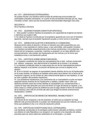 Art. 1371.- (SENTENCIAS EXTRANJERAS). 
Se puede inscribir una hipoteca sobre la base de sentencias pronunciadas por 
autoridades judiciales extranjeras, en cuanto el tribunal boliviano llamado por ley, haya 
mandado cumplir, salvo que las convenciones intemacionales dispongan otra cosa. 
SECCION IV 
De la hipoteca voluntaria 
Art. 1372.- (QUIENES PUEDEN CONSTITUIR HIPOTECA). 
I. Sólo pueden constituir hipoteca el propietario con capacidad de enajenar los bienes 
o derechos que sujeta a ella. 
II. Es válida la hipoteca constituida por el propietario aparente así como por el heredero 
aparente, siempre que el acreedor hipotecario pruebe un error común e invencible. 
Art. 1373.- (DERECHOS SUJETOS A RESCISION O A CONDICION). 
Quienes tienen sobre el derecho o el bien un derecho que esté suspendido por una 
condición, o sea resoluble en ciertos casos, o sea rescindible, sólo pueden constituir 
una hipoteca sometida respectivamente a las mismas condiciones y circunstancias. Los 
bienes de los incapaces y ausentes, mientras su posesión no se haya deferido sino 
provisionalmente, sólo pueden ser hipotecados por los motivos y en la forma que 
establezca la ley o una resolución judicial. 
Art. 1374.- (HIPOTECA SOBRE BIENES INDIVISOS). 
I. La hipoteca constituida por todos los copropietarios de un bien indiviso conservará 
sus efectos cualquiera sea ulteriormente el resultado de la división o la subasta. 
II. La hipoteca constituida sobre la cuota propia de uno de los copropietarios produce 
efectos respecto a los bienes o la porción de bienes que a él se le asignen en la 
división. 
III. Si en la división se asignan al copropietario bienes distintos de los por él hipotecados 
en la masa dividida, la hipoteca se traslada sobre estos otros bienes con la fecha de la 
inscripción original y en los límites de valor anteriormente fijado en esa hipoteca, lo cual 
se hará a gestión del acreedor hipotecario. 
IV. Los acreedores hipotecarios y los cesionarios de un copropietario a quien se hayan 
asignado bienes diversos de los hipotecarios o cedidos, pueden hacer valer sus 
derechos también sobre las sumas debidas al copropietario por compensaciones, o 
cuando le haya sido atribuida una suma de dinero en lugar de bienes en especie, y en 
estos casos su crédito gozará de preferencia para el pago desde la fecha de inscripción 
de la hipoteca, pero sólo en el límite del valor que tengan los bienes anteriormente 
hipotecados o cedidos. 
Art. 1375.- (HIPOTECAS DE BIENES DE MENORES, INHABILITADOS Y 
AUSENTES). 
Los bienes de los incapaces y de los ausentes, en tanto que su posesión se haya 
deferido sólo provisionalmente no pueden ser hipotecados sino por los motivos y en la 
foma que establece la ley o en virtud de resolución judicial. 
Art. 1376. (HIPOTECAS CONSTITUIDAS EN EL EXTRANJERO). 
Las hipotecas constituidas en el extraejero sobre bienes radicados en Bolivia, surtirán 
sus efectos en esta República si se otorgaron con sujeción a los requisitos de validez 
previstos para los actos solemnes celebrados en el extranjero. y si están 
 