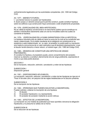 suficientemente legalizados por las autoridades competentes. (Art. 1294 del Código 
Civil) 
Art. 1377.- (BIENES FUTUROS). 
I. Los bienes futuros no pueden ser hipotecados. 
II. Quien posea un derecho actual que le permita construir, puede constituir hipoteca 
sobre los edificios cuya construcción haya comenzado o esté simplemente proyectada. 
Art. 1378.- (ESPECIALIDAD DEL BIEN HIPOTECADO). 
No es válida la hipoteca convencional si el instrumento público que la constituya no 
señala e individualiza claramente cada uno de los inmuebles sobre los cuales se 
consiente la hipoteca. 
Art. 1379.- (ESPECIALIDAD EN LA SUMA GARANTIZADA CON LA HIPOTECA). 
La hipoteca voluntaria sólo es válida en tanto la suma por la cual se ha constituido sea 
cierta y determinada. Si el crédito resultante de la obligación es condicional en su 
existencia o está indeterminado en su valor, el acreedor no podrá pedir su inscripción 
sino hasta la concurrencia de un valor estimativo que él declarará expresamente, y que 
el deudor tendrá derecho a hacer reducir, si hubiere lugar. (Art. 1386 del Código Civil) 
Art. 1380.- (RESERVA DE CONSTITUIR UNA HIPOTECA DE GRADO 
PREFERENTE). 
Al constituir la hipoteca, el propietario puede, previo consentimiento del acreedor, 
reservar su derecho a constituir ulteriormente otra de rango preferente, expresando el 
monto a que ésta podrá alcanzar. 
SECCION V 
De la inscripción, reducción, extinción, cancelación y orden de las hipotecas 
SUBSECCION I 
Disposición general 
Art. 1381.- (DISPOSICIONES APLICABLES). 
La inscripción, reducción, extinción, cancelación y orden de las hipotecas se rige por el 
Título VI de este Libro, sin perjuicio de las reglas establecidas en la Sección presente. 
SUBSECCION II 
De la inscripción de las hipotecas 
Art. 1382.- (PERSONAS QUE PUEDEN SOLICITAR LA INSCRIPCION). 
Pueden solicitar y obtener la inscripción de una hipoteca: 
1) El deudor. 
2) El acreedor hipotecario o su representante. 
3) El acreedor de acreedor mediante la acción oblícua. 
Art. 1383.- (EFECTOS DE LA lNSCRIPClON). 
La inscripción es una medida de publicidad que hace oponible a terceros la obligación 
hipotecaria y no presume la validez de la misma 
SUBSECCION III 
De la reducción de las hipotecas 
 