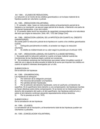 Art. 1384.- (CLASES DE REDUCCION). 
La reducción en el monto de los créditos garantizados o en la base material de la 
hipoteca puede ser voluntaria o judicial. 
Art. 1385.- (REDUCCION VOLUNTARIA). 
I. El acreedor debe hacer en instrumento público el levantamiento parcial de la 
hipoteca y su inscripción, ya sea por pago parcial de la deuda, o liberando una parte de 
los bienes hipotecados, o por otro motivo. 
II. El acreedor debe reunir los requisitos de capacidad correspondientes a la naturaleza 
del acto que origina la reducción. (Arts. 491, 1372 del Código Civil) 
Art. 1386.- (REDUCCION JUDICIAL DE LA HIPOTECA EN CUANTO AL CREDITO 
GARANTIZADO). 
Se puede pedir la reducción judicial de la hipoteca en cuanto a los créditos garantizados 
cuando: 
1) Extinguido parcialmente el crédito, el acreedor se niega a la reducción 
voluntaria. 
2) El crédito es indeterminado en su valor según lo previsto por el artículo 1379. 
Art. 1387.- (REDUCCION JUDICIAL EN CUANTO A LA BASE MATERIAL). 
I. Se puede pedir la reducción judicial en cuanto a la base material cuando las 
inscripciones de las hipotecas legal y judicial son excesivas. 
II. Se consideran excesivas las inscripciones que pesan sobre inmuebles cuando el 
valor de uno o alguno de ellos excede al doble de la suma que importan los créditos en 
cuanto al capital e intereses devengados por un año. 
SUBSECCION IV 
De la extinción de hipotecas 
Art. 1388.- (ENUMERACION). 
Las hipotecas se extinguen: 
1) Por extinción de la obligación principal. 
2) Por renuncia del acreedor a la hipoteca. 
3) Por pérdida del bien hipotecado. 
4) Por la extinción del derecho hipotecado, como el usufructo y el derecho de 
superficie. Si el superficiario tiene derecho a una compensación, las hipotecas inscritas 
se hacen efectivas sobre dicha compensación. Si se reúnen en la misma persona el 
derecho del propietario del suelo y el del superficiario, las hipotecas sobre el uno y 
sobre el otro derecho continúan gravando separadamente ambos derechos. 
5) Por lo previsto en el Art. 1479. 
SUBSECCION V 
De la cancelación de las hipotecas 
Art. 1389.- (CLASES). 
La cancelación de la inscripción y el levantamiento total de las hipotecas pueden ser 
voluntarios o judiciales. 
Art. 1390.- (CANCELACION VOLUNTARIA). 
 