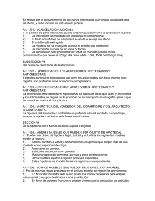 Se realiza por el consentimiento de las partes interesadas que tengan capacidad para 
tal efecto, y debe constar en instrumento público. 
Art. 1391.- (CANCELACION JUDICIAL). 
I. A petición de parte interesada, puede ordenarsejudicialmente la cancelación cuando: 
1) La inscripción fue realizada sin título legal ni convencional. 
2) El título constitutivo de la hipoteca se anula o se deja sin efecto. 
3) El crédito está extinguido. 
4) La hipoteca se ha extinguido aunque el crédito siga existiendo. 
5) La inscripción es nula por un vicio de forma. 
II. La cancelación sólo procederá por virtud de mandato judicial en los 
procedimientos que prevé el Código del ramo. (Arts. 1369, 1560 del Código Civil) 
SUBSECCION VI 
Del orden de preferencia de las hipotecas 
Art. 1392.- (PRIORIDAD DE LOS ACREEDORES HIPOTECARIOS Y 
ANTICRESISTAS). 
Todos los acreedores hipotecarios así como los anticrecistas con título inscrito en el 
registro, son preferidos a los acreedores quirografarios. 
Art. 1393.- (PREFERENCIAS ENTRE ACREEDORES HIPOTECARIOS Y 
ANTICRESISTAS). 
La preferencia entre acreedores hipotecarios de cualquier clase que sean, y entre éstos 
y los anticresistas, se regula por la prioridad de su inscripción en el registro, para lo que 
se tomará en cuenta el día y la hora. 
Art. 1394.- (HIPOTECA DEL VENDEDOR. DEL COPARTICIPE Y DEL ARQUITECTO 
O CONTRATISTA). 
La hipoteca del arquitecto o contratista es preferida a la del vendedor o copartícipe, 
aunque la hipoteca de éstos se hubiese inscrito antes. 
SECCION VI 
De la hipoteca sobre bienes muebles sujetos a registro 
Art. 1395.- (BIENES MUEBLES QUE PUEDEN SER OBJETO DE HIPOTECA). 
I. Pueden ser objeto de hipoteca legal, judicial y voluntaria los siguientes muebles 
sujetos a registro: 
1) Barcos, lanchas a vapor y embarcaciones en general que tengan más de una 
tonelada como capacidad de carga. 
2) Aeronaves en general. 
3) Vehículos automotores en general. 
4) Maquinaria pesada caminera, agrícola y para construcciones. 
5) Otros muebles sujetos a registro por leyes especiales. 
II. Estas hipotecas se inscribirán en los registros correspondientes. 
Art. 1396.- (OTROS MUEBLES QUE PUEDEN SUJETARSE A GRAVAMEN). 
I. Por las mismas reglas prescritas en el artículo anterior se regirán los gravámenes. 
1) En favor del vendedor o de quien preste los fondos necesarios para adquirir 
instrumental o equipos destinados a una explotación. 
2) En favor de quienes financien o presten dinero para la producción de películas. 
 