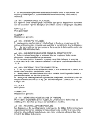 II. En ambos casos el gravámen recae respectivamente sobre el instrumental y los 
equipos y sobre la película, considerada esta última como cosa y como derecho 
intelectual. 
Art. 1397.- (DISPOSICIONES APLICABLES). 
Las hipotecas sobre bienes sujetos a registro se rigen por las disposiciones especiales 
que les conciernen y por las de capítulo presente en cuanto no se opongan a aquéllas. 
CAPITULO IV 
De la pignoración 
SECCION I 
Disposiciones generales 
Art. 1398.- (CONCEPTO Y CLASES). 
I. La pignoración es el contrato en virtud del cual el deudor, u otra persona por él, 
entrega un bien mueble o inmueble para garantizar el cumplimiento de una obligación. 
II. La pignoración de bienes muebles se llama prenda; la de inmuebles, anticresis. 
(Arts. 294, 360 del Código Civil). 
Art. 1399.- (CONDICIONES QUE DEBE REUNIR EL CONSTITUYENTE). 
I. Quien constituye la prenda o la anticresis debe ser propietario de los bienes 
pignorados y tener capacidad para enajenarlos. 
II. Sin embargo, cuando el acreedor prendario ha recibido de buena fe una cosa 
mueble corporal de quien no era propietario el constituyente puede invocar el artículo 
101, II. 
Art. 1400.- (ENTREGA Y DESPOSESION EFECTIVA). 
I. El bien pignorado debe entregarse al acreedor, o, sólo en el caso de la prenda, a un 
tercero si en este último convienen las partes. 
II. La desposesión del constituyente así como la toma de posesión por el acreedor o 
por el tercero deben ser efectivas y notorias. 
III. La obligación de entregar el bien pignorado se exceptua en los casos de prenda sin 
desplazamiento autorizado por la ley. (Art. 882 del Código de Comercio; Art. 1417 del 
Código Civil) 
SECCION II 
De la prenda 
SUBSECCION I 
Disposiciones generales 
Art. 1401.- (BIENES QUE PUEDEN DARSE EN PRENDA). 
Pueden darse en prenda los bienes inuebles, las universalidades de muebles, los 
créditos y otros derechos que tengan por objeto bienes muebles. 
Art. 1402.- (REMISION A LEYES ESPECIALES). 
Las disposiciones del capítulo presente no derogan las del Código de Comercio y leyes 
especiales concernientes a casos y formas particulares de constituir la prenda, ni las 
referentes a las instituciones autorizadas para hacer préstamos sobre prendas. (Arts. 
878, 879 del Código de Comercio) 
 