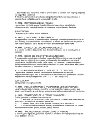 I. El acreedor está obligado a cuidar la prenda como si fuera un bien propio y responde 
por su pérdida y deterioro 
II. Quien ha constituido la prenda está obligado al reembolso de los gastos que el 
acreedor haya realizado para la conservación de ella. 
Art. 1412.- (INDIVISIBILIDAD DE LA PRENDA). 
La prenda es indivisible y garantiza el crédito mientras éste no es satisfecho 
integramente, aún cuando la deuda o la cosa dada en prenda sean divisibles. 
SUBSECCION III 
De la prenda de créditos y otros derechos 
Art. 1413.- (CONDICIONES DE PREFERENCIA). 
En la prenda de créditos la preferencia sólo tiene lugar cuando la prenda resulta de un 
acto escrito y su constitución ha sido notificada al deudor del crédito dado en prenda, o 
bien ha sido aceptada por el deudor mediante documento con fecha cierta. 
Art. 1414.- (ENTREGA DEL DOCUMENTO DE CREDITO). 
Si el crédito consta en documento, éste debe ser entregado por el constituyente al 
acreedor. 
Art. 1415.- (COBRO DEL CREDITO Y DE LOS INTERESES). 
El acreedor pignoraticio está obligado a cobrar el crédito recibido en prenda, y si el 
crédito tiene por objeto dinero o cosas fungibles debe depositarlos donde pida el 
constituyente; también el acreedor debe cobrar los intereses y otras prestaciones 
periódicas del crédito dado en prenda imputando su monto en primer lugar a los gastos 
del cobro e intereses, y después al capital. 
Ar. 1416.- (PRENDA DE DERECHOS DIVERSOS DE LOS CREDITOS). 
La prenda de derechos diversos de los créditos se constituye en la forma 
respectivamente exigida para la transferencia de esos derechos, quedando a salvo las 
disposiciones de leyes especiales. (Arts. 373, 377 del Código Civil) 
SUBSECCION IV 
De la prenda sin desplazamiento 
Art. 1417.- (REGLAS GENERALES Y APLICAClON DE LEYES ESPECIALES). 
Las prendas agrícola, hotelera e industrial se regirán por las reglas generales que 
siguen a continuación, y en lo demás se sujetarán a las leyes especiales concernientes. 
Art. 1418.- (CONSTITUCION DE LA PRENDA Y SU OBJETO). 
Pueden constituir prenda sin desplazamiento: 
1) El agricultor y el ganadero sobre los instrumentos y productos de su explotación, 
aún cuando estos últimos estuviesen pendientes. 
2) El hotelero sobre los muebles, menaje y material de su explotación. 
3) El industrial sobre las materias primas y elaboradas de su industria, las cuales 
deben determinarse en género, calidad, peso y medida. 
Art. 1419.- (PROPIEDAD DE LAS COSAS DADAS EN PRENDA). 
El constituyente agricultor, ganadero, hotelero, o industrial debe ser propietario de las 
cosas dadas en prenda. 
 