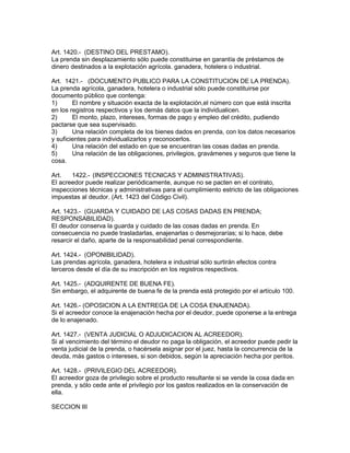 Art. 1420.- (DESTINO DEL PRESTAMO). 
La prenda sin desplazamiento sólo puede constituirse en garantía de préstamos de 
dinero destinados a la explotación agrícola. ganadera, hotelera o industrial. 
Art. 1421.- (DOCUMENTO PUBLICO PARA LA CONSTITUCION DE LA PRENDA). 
La prenda agrícola, ganadera, hotelera o industrial sólo puede constituirse por 
documento público que contenga: 
1) El nombre y situación exacta de la explotación,el número con que está inscrita 
en los registros respectivos y los demás datos que la individualicen. 
2) El monto, plazo, intereses, formas de pago y empleo del crédito, pudiendo 
pactarse que sea supervisado. 
3) Una relación completa de los bienes dados en prenda, con los datos necesarios 
y suficientes para individualizarlos y reconocerlos. 
4) Una relación del estado en que se encuentran las cosas dadas en prenda. 
5) Una relación de las obligaciones, privilegios, gravámenes y seguros que tiene la 
cosa. 
Art. 1422.- (INSPECCIONES TECNICAS Y ADMINISTRATIVAS). 
El acreedor puede realizar periódicamente, aunque no se pacten en el contrato, 
inspecciones técnicas y administrativas para el cumplimiento estricto de las obligaciones 
impuestas al deudor. (Art. 1423 del Código Civil). 
Art. 1423.- (GUARDA Y CUIDADO DE LAS COSAS DADAS EN PRENDA; 
RESPONSABILIDAD). 
El deudor conserva la guarda y cuidado de las cosas dadas en prenda. En 
consecuencia no puede trasladarlas, enajenarlas o desmejorarías; si lo hace, debe 
resarcir el daño, aparte de la responsabilidad penal correspondiente. 
Art. 1424.- (OPONIBILIDAD). 
Las prendas agrícola, ganadera, hotelera e industrial sólo surtirán efectos contra 
terceros desde el día de su inscripción en los registros respectivos. 
Art. 1425.- (ADQUIRENTE DE BUENA FE). 
Sin embargo, el adquirente de buena fe de la prenda está protegido por el artículo 100. 
Art. 1426.- (OPOSICION A LA ENTREGA DE LA COSA ENAJENADA). 
Si el acreedor conoce la enajenación hecha por el deudor, puede oponerse a la entrega 
de lo enajenado. 
Art. 1427.- (VENTA JUDICIAL O ADJUDICACION AL ACREEDOR). 
Si al vencimiento del término el deudor no paga la obligación, el acreedor puede pedir la 
venta judicial de la prenda, o hacérsela asignar por el juez, hasta la concurrencia de la 
deuda, más gastos o intereses, si son debidos, según la apreciación hecha por peritos. 
Art. 1428.- (PRIVILEGIO DEL ACREEDOR). 
El acreedor goza de privilegio sobre el producto resultante si se vende la cosa dada en 
prenda, y sólo cede ante el privilegio por los gastos realizados en la conservación de 
ella. 
SECCION III 
 