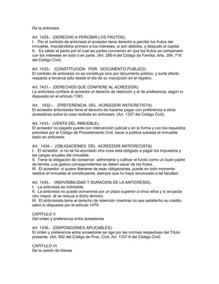 De la anticresis 
Art. 1429.- (DERECHO A PERCIBIR LOS FRUTOS). 
I. Por el contrato de anticresis el acreedor tiene derecho a percibir los frutos del 
inmueble, imputándolos primero a los intereses, si son debidos, y después al capital. 
II. Es válido el pacto por el cual las partes convienen en que los frutos se compensen 
con los intereses en todo o en parte. (Art. 266-II del Código de Familia; Arts. 294, 716 
del Código Civil) 
Art. 1430.- (CONSTITUCION POR DOCUMENTO PUBLICO). 
El contrato de anticresis no se constituye sino por documento público, y surte efecto 
respecto a terceros sólo desde el día de su inscripción en el registro. 
Art. 1431.- (DERECHOS QUE CONFIERE AL ACREEDOR). 
La anticresis confiere al acreedor el derecho de retención y el de preferencia, según lo 
dispuesto en el artículo 1393. 
Art. 1432.- (PREFERENCIA DEL ACREEDOR ANTICRETISTA). 
El acreedor anticresista tiene el derecho de hacerse pagar con preferencia a otros 
acreedores sobre la cosa recibida en anticresis. (Art. 1337 del Código Civil). 
Art. 1433.- (VENTA DEL INMUEBLE). 
El acreedor no pagado puede con intervención judicial y en la forma y con los requisitos 
previstos por el Código de Procedimiento Civil, sacar a pública subasta el inmueble 
dado en anticresis. 
Art. 1434.- (OBLIGACIONES DEL ACREEDOR ANTICRECISTA). 
I. El acreedor, si no se ha acordado otra cosa está obligado a pagar los impuestos y 
las cargas anuales del inmueble. 
II. Tiene la obligación de conservar. administrar y cultivar el fundo como un buen padre 
de familia. Los gastos correspondientes se deben sacar de los frutos. 
III. El acreedor, si quiere liberarse de esas obligaciones, puede en todo momento 
restituir el inmueble al constituyente, siempre que no haya renunciado a tal facultad. 
Art. 1435.- (INDIVISIBILIDAD Y DURACION DE LA ANTICRESIS). 
I. La anticresis es indivisible. 
II. La anticresis no puede convenirse por un plazo superior a cinco años y si se pacta 
otro mayor, él se reduce a dicho término. 
III. El anticresista tiene el derecho de retención mientras no sea satisfecho su crédito, 
salvo lo dispuesto por el artículo 1479. 
CAPITULO V 
Del orden y preferencia entre acreedores 
Art. 1436.- (DISPOSICIONES APLICABLES). 
El orden y preferencia entre acreedores se rige por las normas respectivas del Título 
presente. (Art. 562 del Código de Proc. Civil, Art. 1337-II del Código Civil) 
CAPITULO VI 
De la cesión de bienes 
 