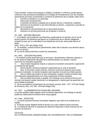 Todo acreedor, incluso el que tenga su crédito a condición o a término, puede ejercer, 
conforme a las previsiones señaladas en el Código de Procedimiento Civil, las medidas 
precautorias que sean conducentes a conservar el patrimonio de su deudor, tales como: 
1) Inscribir su hipoteca o su anticresis. 
2) Interrumpir la prescripción. 
3) Inventariar los bienes y papeles de su deudor difunto o insolvente y sellarlos. 
4) Intervenir en la partición a que fuere llamado su deudor, y oponerse a que ella se 
realice sin su presencia. 
5) Demandar el reconocimiento de un documento privado,. 
6) Intervenir en el juicio promovido por el deudor o contra él. 
Art. 1445.- (ACCION OBLICUA). 
I. El acreedor, para preservar sus derechos, puede ejercer en general, por la vía de 
acción judicial, los derechos que figuren en el patrimonio de su deudor negligente, 
excepto los que, por su naturaleza o por disposición de la ley, solo puede ejercer el 
titular. 
(Arts. 1016 y 1021 del Código Civil) 
II. El acreedor, cuando accione judicialmente, debe citar al deudor cuyo derecho ejerce 
contra un tercero. 
III. La acción oblicua favorece a todos los acreedores. 
Art. 1446.- (ACCION PAULIANA). 
I. El acreedor puede demandar que se revoquen, declarándose ineficaces respecto a 
él, los actos de disposición del patrimonio pertenecientes a su deudor, cuando 
concurren los requisitos siguientes: 
1) Que el acto impugnado origine un perjuicio al acreedor provocando o agravando 
la insolvencia del deudor. 
2) Que el deudor conozca el peijuicio ocasionado por su acto al acreedor. 
3) Que, en los actos a título oneroso, el tercero conozca el perjuicio que el acto 
ocasiona al acreedor, no siendo necesario este requisito si el acto es a título gratuito. 
4) Que el crédito sea anterior al acto fraudulento, excepto cuando el fraude haya 
sido dispuesto anticipadamente con miras a perjudicar al futuro acreedor. 
5) Que el crédito sea líquido y exigible. Sin embargo no se tendrá el término por 
vencido si el deudor resulta insolvente o si desaparecen o disminuyen las garantías con 
que contaba el acreedor. 
II. No es revocable el cumplimiento de una deuda vencida. (Arts. 1147, 1419 del Código 
de Comercio; Arts. 315, 544, 1016 del Código Civil) 
Art. 1447.- (LLAMAMIENTO EN CAUSA DEL DEUDOR). 
La acción pauliana debe dirigirse contrn el tercero adquirente; sin embargo el deudor 
puede ser citado para los efectos de la cosa juzgada. 
Art. 1448.- (EFECTOS). 
I. La acción pauliana favorece al acreedor diligente, pero sólo en la medida de su 
interés. 
II. El deudor queda obligado frente al tercero con quien celebró el acto revocado. 
III. La ineficacia del acto no perjudica los derechos adquiridos a título oneroso por los 
terceros de buena fe. 
TITULO III 
DE LA PROTECCION JURISDICCIONAL DE LOS DERECHOS Y DE LA POSESION 
 