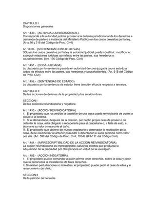 CAPITULO I 
Disposiciones generales 
Art. 1449.- (ACTIVIDAD JURISDICCIONAL). 
Corresponde a la autoridad judicial proveer a la defensa jurisdiccional de los derechos a 
demanda de parte o a instancia del Ministerio Público en los casos previstos por la ley. 
(Arts.86 y 316 del Código de Proc. Civil) 
Ar. 1450.- (SENTENCIAS CONSTITUTIVAS). 
Sólo en los casos previstos por la ley la autoridad judicial puede constituir, modificar o 
extinguir relaciones jurídicas con efecto entre las partes, sus herederos o 
causahabientes. (Art. 190 Código de Proc. Civil) 
Art. 1451.- (COSA JUZGADA). 
Lo dispuesto por la sentencia pasada en autoridad de cosa juzgada causa estado a 
todos los efectos entre las partes, sus herederos y causahabientes. (Art. 515 del Código 
de Proc. Civil) 
Art. 1452.- (SENTENCIAS DE ESTADO). 
Lo dispuesto por la sentencia de estado, tiene también eficacia respecto a terceros. 
CAPITULO II 
De las acciones de defensa de la propiedad y las servidumbres 
SECCION I 
De las acciones reivindicatoria y negatoria 
Art. 1453.- (ACCION REIVINDICATORIA). 
I. El propietario que ha perdido la posesión de una cosa puede reivindicarla de quien la 
posee o la detenta. 
II. Si el demandado, después de la citación, por hecho propio cesa de poseer o de 
detentar la cosa, está obligado a recuperarla para el propietario o, a falta de esto, a 
abonarle su valor y resarcirle el daño. 
III. El propietario que obtiene del nuevo propietario o detentador la restitución de la 
cosa, debe reembolsar al anterior poseedor o detentador la suma recibida como valor 
por ella. (Art. 596 del Código de Proc. Civil, 105-II, 843-111 del Código Civil) 
Art. 1454.- (IMPRESCRIPTIBILIDAD DE LA ACCION REIVINDICATORIA). 
La acción reivindicatoria es imprescriptible, salvo los efectos que produzca la 
adquisición de la propiedad por otra persona en virtud de la usucapión. 
Art. 1455.- (ACCION NEGATORIA). 
I. El propietario puede demandar a quien afirme tener derechos, sobre la cosa y pedir 
que se reconozca la inexistencia de tales derechos. 
II. Si existen perturbaciones o molestias, el propietario puede pedir el cese de ellas y el 
resarcimiento del daño. 
SECCION II 
De la petición de herencia 
 
