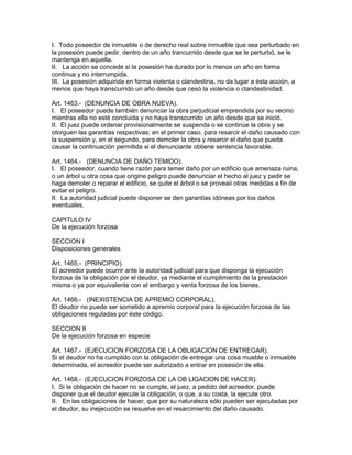 I. Todo poseedor de inmueble o de derecho real sobre inmueble que sea perturbado en 
la posesión puede pedir, dentro de un año trancurrido desde que se le perturbó, se le 
mantenga en aquella. 
II. La acción se concede si la posesión ha durado por lo menos un año en forma 
continua y no interrumpida. 
III. La posesión adquirida en forma violenta o clandestina, no da lugar a ésta acción, a 
menos que haya transcurrido un año desde que cesó la violencia o clandestinidad. 
Art. 1463.- (DENUNCIA DE OBRA NUEVA). 
I. El poseedor puede también denunciar la obra perjudicial emprendida por su vecino 
mientras ella no esté concluida y no haya transcurrido un año desde que se inició. 
II. El juez puede ordenar provisionalmente se suspenda o se continúe la obra y se 
otorguen las garantías respectivas; en el primer caso, para resarcir el daño causado con 
la suspensión y, en el segundo, para demoler la obra y resarcir el daño que pueda 
causar la continuación permitida si el denunciante obtiene sentencia favorable. 
Art. 1464.- (DENUNCIA DE DAÑO TEMIDO). 
I. El poseedor, cuando tiene razón para temer daño por un edificio que amenaza ruina, 
o un árbol u otra cosa que origine peligro puede denunciar el hecho al juez y pedir se 
haga demoler o reparar el edificio, se quite el árbol o se proveaii otras medidas a fin de 
evitar el peligro. 
II. La autoridad judicial puede disponer se den garantías idóneas por los daños 
eventuales. 
CAPITULO IV 
De la ejecución forzosa 
SECCION I 
Disposiciones generales 
Art. 1465.- (PRINCIPIO). 
El acreedor puede ocurrir ante la autoridad judicial para que disponga la ejecución 
forzosa de la obligación por el deudor, ya mediante el cumplimiento de la prestación 
misma o ya por equivalente con el embargo y venta forzosa de los bienes. 
Art. 1466.- (INEXISTENCIA DE APREMIO CORPORAL). 
El deudor no puede ser sometido a apremio corporal para la ejecución forzosa de las 
obligaciones reguladas por éste código. 
SECCION II 
De la ejecución forzosa en especie 
Art. 1467.- (EJECUCION FORZOSA DE LA OBLIGACION DE ENTREGAR). 
Si el deudor no ha cumplido con la obligación de entregar una cosa mueble o inmueble 
determinada, el acreedor puede ser autorizado a entrar en posesión de ella. 
Art. 1468.- (EJECUCION FORZOSA DE LA OB LIGACION DE HACER). 
I. Si la obligación de hacer no se cumple, el juez, a pedido del acreedor, puede 
disponer que el deudor ejecute la obligación, o que, a su costa, la ejecute otro. 
II. En las obligaciones de hacer, que por su naturaleza sólo pueden ser ejecutadas por 
el deudor, su inejecución se resuelve en el resarcimiento del daño causado. 
 