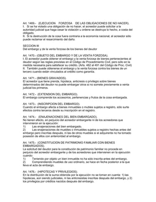 Art. 1469.- (EJECUCION FORZOSA DE LAS OBLIGACIONES DE NO HACER). 
I. Si se ha violado una obligación de no hacer, el acreedor puede solicitar a la 
autoridad judicial que haga cesar la violación u ordene se destruya lo hecho, a costa del 
obligado. 
II. Si la destrucción de la cosa fuera contraria a la economía nacional, el acreedor sólo 
puede reclamar el resarcimiento del daño. 
SECCION III 
Del embargo y de la venta forzosa de los bienes del deudor 
Art. 1470.- (OBJETO DEL EMBARGO Y DE LA VENTA FORZOSA). 
I. El acreedor puede obtener el embargo y la venta forzosa de bienes pertenecientes al 
deudor según las reglas previstas en el Código de Procedimiento Civil, pero sólo en la 
medida necesaria para satisfacer su crédito. (Arts. 482 al 491 del Código de Proc. Civil) 
II. También puede obtenerse el embargo y la venta forzosa contra los bienes de un 
tercero cuando están vinculados al crédito como garantía. 
Art. 1471.- (BIENES GRAVADOS). 
El acreedor que tiene prenda, hipoteca, anticresis o privilegio sobre bienes 
determinados del deudor no puede embargar otros si no somete previamente a venta 
judicial los primeros. 
Art. 1472.- (EXTENSION DEL EMBARGO). 
El embargo comprende los accesorios, pertenencias y frutos de la cosa embargada. 
Art. 1473.- (INSCRIPCION DEL EMBARGO). 
Cuando el embargo afecta a bienes inmuebles o mubles sujetos a registro, sólo surte 
efectos contra terceros desde su inscripción en el registro. 
Art. 1474.- (ENAJENACIONES DEL BIEN EMBARGADO). 
No tienen efecto, en perjuicio del acreedor embargante ni de los acreedores que 
intervinieron en la ejecución: 
1) Las enajenaciones del bien embargado. 
2) Las enajenaciones de muebles o inmuebles sujetos a registro hechas antes del 
embargo pero inscritas después, ni las de otros muebles si el adquirente no ha tomado 
posesión de ellos con anterioridad al embargo. 
Art. 1475.- (CONSTITUCION DE PATRIMONIO FAMILIAR CON BIENES 
EMBARGADOS). 
La solicitud del deudor para la constitución de patrimonio familiar no procede en 
perjuicio del acreedor embargante y de los acreedores que intervienen en la ejecución 
cuando: 
1) Teniendo por objeto un bien inmueble no ha sido inscrita antes del embargo. 
2) Comprendiendo muebles de uso ordinario, se hace en fecha posterior a la que 
lleva el acta de embargo. 
Art. 1476.- (HIPOTECAS Y PRIVILEGIOS). 
En la distribución de la suma obtenida por la ejecución no se toman en cuenta: 1) las 
hipotecas, aún siendo judiciales, ni las anticresistas inscritas después del embargo, y 2) 
los privilegios por créditos nacidos después del embargo. 
 