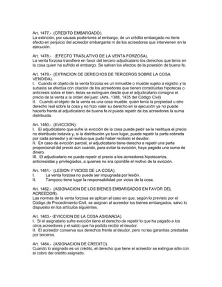 Art. 1477.- (CREDITO EMBARGADO). 
La extinción, por causas posteriores al embargo, de un crédito embargado no tiene 
efecto en perjuicio del acreedor embargante ni de los acreedores que intervienen en la 
ejecución. 
Art. 1478.- (EFECTO TRASLATIVO DE LA VENTA FORZOSA). 
La venta forzosa transfiere en favor del tercero adjudicatario los derechos que tenía en 
la cosa quien ha sufrido el embargo. Se salvan los efectos de la posesión de buena fe. 
Art. 1479.- (EXTINCION DE DERECHOS DE TERCEROS SOBRE LA COSA 
VENDIDA). 
I. Cuando el objeto de la venta forzosa es un inmueble o mueble sujeto a registro y la 
subasta se efectúa con citación de los acreedores que tienen constituidas hipotecas o 
anticresis sobre el bien, éstas se extinguen desde que el adjudicatario consigna el 
precio de la venta a la orden del juez. (Arts. 1388, 1435 del Código Civil) 
II. Cuando el objeto de la venta es una cosa mueble. quien tenía la propiedad u otro 
derecho real sobre la cosa y no hizo valer su derecho en la ejecución ya no puede 
hacerlo frente al adjudicatario de buena fe ni puede repetir de los acreedores la suma 
distribuida. 
Art. 1480.- (EVICCION). 
I. El adjudicatario que sufre la evicción de la cosa puede pedir se le restituya el precio 
no distribuido todavía y, si la distribución ya tuvo lugar, puede repetir la parte cobrada 
por cada acreedor y el residuo que pudo haber recibido el deudor. 
II. En caso de evicción parcial, el adjudicatario tiene derecho a repetir una parte 
proporcional del precio aún cuando, para evitar la evicción, haya pagado una suma de 
dinero. 
III. El adjudicatario no puede repetir el precio a los acreedores hipotecarios, 
anticresistas y privilegiados, a quienes no era oponible el motivo de la evicción. 
Art. 1481.- (LESION Y VICIOS DE LA COSA). 
I. La venta forzosa no puede ser impugnada por lesión. 
II. Tampoco tiene lugar la responsabilidad por vicios de la cosa. 
Art. 1482.- (ASIGNACION DE LOS BIENES EMBARGADOS EN FAVOR DEL 
ACREEDOR). 
Las normas de la venta forzosa se aplican al caso en que, según lo previsto por el 
Código de Procedimiento Civil, se asignan al acreedor los bienes embargados, salvo lo 
dispuesto en los artículos siguientes. 
Art. 1483.- (EVICCION DE LA COSA ASIGNADA). 
I. Si el asignatario sufre evicción tiene el derecho de repetir lo que ha pagado a los 
otros acreedores y el saldo que ha podido recibir el deudor. 
II. El acreedor conserva sus derechos frente al deudor, pero no las garantías prestadas 
por terceros. 
Art. 1484.- (ASIGNACION DE CREDITO). 
Cuando lo asignado es un crédito, el derecho que tiene el acreedor se extingue sólo con 
el cobro del crédito asignado. 
 