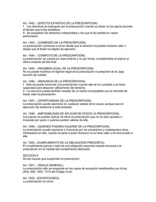 Art. 1492.- (EFECTO EXTINTIVO DE LA PRESCRIPClON). 
I. Los derechos se extinguen por la prescripción cuando su titular no los ejerce durante 
el tiempo que la ley establece. 
II. Se exceptiian los derechos indisponibles y los que la ley señala en casos 
particulares. 
Art. 1493.- (COMIENZO DE LA PRESCRIPCION). 
La prescripción comienza a correr desde que el derecho ha podido hacerse valer o 
desde que el titular ha dejado de ejercerlo. 
Art. 1494.- (COMPUTO DE LA PRESCRIPCION). 
La prescripción se cuenta por días enteros y no por horas, cumpliéndose al expirar el 
último instante del día final. 
Art. 1495.- (REGIMEN LEGAL DE LA PRESCRIPCION). 
No se puede modificar el régimen legal de la prescripción ni prescindir de él, bajo 
sanción de nulidad. 
Art. 1496.- (RENUNCIA DE LA PRESCRIPCION). 
I. Sólo se puede renunciar a la prescripción cuando ella se ha cumplido y se tiene 
capacidad para disponer válidamente del derecho. 
II. La renuncia puede también resultar de un hecho incompatible con la voluntad de 
hacer valer la prescripción. 
Art. 1497.- (OPORTUNIDAD DE LA PRESCRlPCION). 
La prescripción puede oponerse en cualquier estado de la causa, aunque sea en 
ejecución de sentencia si está probada. 
Art. 1498.- (IMPOSIBILIDAD DE APLICAR DE OFICIO LA PRESCRIPCION). 
Los jueces no pueden aplicar de oficio la prescripción que no ha sido opuesta o 
invocada por quien o quienes podían valerse de ella. 
Art. 1499.- (QUIENES PUEDEN VALERSE DE LA PRESCRIPCION). 
La prescripción puede oponerse o invocarse por los acreedores y cualesquiera otros 
interesados en ella, cuando la parte a quien favorece no la hace valer o ha renunciado a 
ella. 
Art. 1500.- (CUMPLIMIENTO DE LA OBLIGACION PRESCRITA). 
El cumplimiento parcial o total de una obligación prescrita importa renuncia a la 
prescripción en la medida del cumplimiento efectuado. 
SECCION II 
De las causas que suspenden la prescripción 
Art. 1501.- (REGLA GENERAL). 
La prescripción sólo se suspende en los casos de excepción establecidos por la ley. 
(Arts. 556, 1502, 1515 del Código Civil). 
Art. 1502.- (EXCEPCIONES). 
La prescripción no corre: 
 
