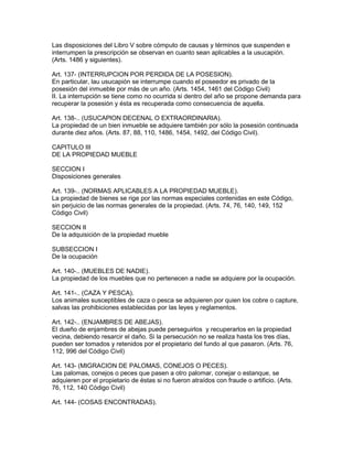Las disposiciones del Libro V sobre cómputo de causas y términos que suspenden e 
interrumpen la prescripción se observan en cuanto sean aplicables a la usucapión. 
(Arts. 1486 y siguientes). 
Art. 137- (INTERRUPCION POR PERDIDA DE LA POSESION). 
En particular, lau usucapión se interrumpe cuando el poseedor es privado de la 
posesión del inmueble por más de un año. (Arts. 1454, 1461 del Código Civil) 
II. La interrupción se tiene como no ocurrida si dentro del año se propone demanda para 
recuperar la posesión y ésta es recuperada como consecuencia de aquella. 
Art. 138-.. (USUCAPlON DECENAL O EXTRAORDINARIA). 
La propiedad de un bien inmueble se adquiere también por sólo la posesión continuada 
durante diez años. (Arts. 87, 88, 110, 1486, 1454, 1492, del Código Civil). 
CAPITULO III 
DE LA PROPIEDAD MUEBLE 
SECCION I 
Disposiciones generales 
Art. 139-.. (NORMAS APLICABLES A LA PROPIEDAD MUEBLE). 
La propiedad de bienes se rige por las normas especiales contenidas en este Código, 
sin perjuicio de las normas generales de la propiedad. (Arts. 74, 76, 140, 149, 152 
Código Civil) 
SECCION II 
De la adquisición de la propiedad mueble 
SUBSECCION I 
De la ocupación 
Art. 140-.. (MUEBLES DE NADIE). 
La propiedad de los muebles que no pertenecen a nadie se adquiere por la ocupación. 
Art. 141-.. (CAZA Y PESCA). 
Los animales susceptibles de caza o pesca se adquieren por quien los cobre o capture, 
salvas las prohibiciones establecidas por las leyes y reglamentos. 
Art. 142-.. (ENJAMBRES DE ABEJAS). 
El dueño de enjambres de abejas puede perseguirlos y recuperarlos en la propiedad 
vecina, debiendo resarcir el daño. Si la persecución no se realiza hasta los tres días, 
pueden ser tomados y retenidos por el propietario del fundo al que pasaron. (Arts. 76, 
112, 996 del Código Civil) 
Art. 143- (MIGRACION DE PALOMAS, CONEJOS O PECES). 
Las palomas, conejos o peces que pasen a otro palomar, conejar o estanque, se 
adquieren por el propietario de éstas si no fueron atraídos con fraude o artificio. (Arts. 
76, 112, 140 Código Civil) 
Art. 144- (COSAS ENCONTRADAS). 
 