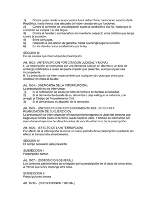 1) Contra quien reside o se encuentra fuera del territorio nacional en servicio de la 
República, hasta treinta días después de haber cesado en sus funciones. 
2) Contra el acreedor de una obligación sujeta a condición o día fijo, hasta que la 
condición se cumpla o el día llegue. 
3) Contra el heredero con beneficio de inventario, respecto a los créditos que tenga 
contra la sucesión. 
4) Entre cónyuges. 
5) Respecto a una acción de garantía, hasta que tenga lugar la evicción. 
6) En los demás casos establecidos por la ley. 
SECCION III 
De las causas que interrumpen la prescripción. 
Art. 1503.- (INTERRUPCION POR CITACION JUDICIAL Y MORA). 
I. La prescripción se interrumpe por una demanda judicial, un decreto o un acto de 
embargo notificados a quien se quiere impedir que prescriba, aunque el juez sea 
incompetente. 
II. La prescripción se interrumpe también por cualquier otro acto que sirva para 
constituir en mora al deudor. 
Art. 1504.- (INEFICACIA DE LA INTERRUPCION). 
La prescripción no se interrumpe: 
1) Si la notificación se anula por falta de forma o sc declara su falsedad. 
2) Si el demandante desiste de su demanda o deja extinguir la instancia, con 
arreglo al Código de Procedimiento Civil. 
3) Si el demandado es absuelto de la demanda. 
Art. 1505.- (INTERRUPCION POR RENOCIMIENTO DEL DERECHO Y 
REANUDACION DE SU EJERCICIO). 
La prescripción se interrumpe por el reconocimiento expreso o tácito del derecho que 
haga aquel contra quien el derecho puede hacerse valer. También se interrumpe por 
reanudarse el ejercicio del derecho antes de vencido el término de la prescripción. 
Art. 1506.- (EFECTO DE LA INTERRUPCION). 
Por efecto de la interrupción se inicia un nuevo período de la prescripción quedando sin 
efecto el transcurrido anteriormente. 
SECCION IV 
El tiempo necesario para prescribir 
SUBSECCION I 
Prescripción común 
Art. 1507.- (DISPOSICION GENERAL). 
Los derechos patrimoniales se extinguen por la prescripción en el plazo de cinco años, 
a menos que la ley disponga otra cosa. 
SUBSECCION II 
Prescripciones breves 
Art. 15O8.- (PRESCRIPCION TRIENAL). 
 