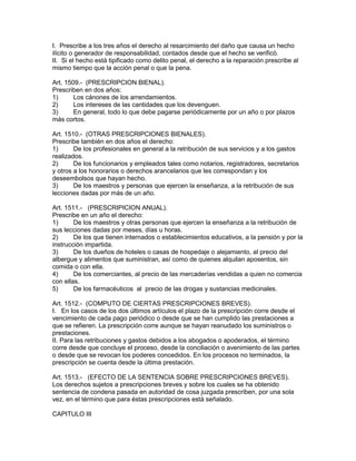 I. Prescribe a los tres años el derecho al resarcimiento del daño que causa un hecho 
ilícito o generador de responsabilidad, contados desde que el hecho se verificó. 
II. Si el hecho está tipificado como delito penal, el derecho a la reparación prescribe al 
mismo tiempo que la acción penal o que la pena. 
Art. 1509.- (PRESCRIPCION BIENAL). 
Prescriben en dos años: 
1) Los cánones de los arrendamientos. 
2) Los intereses de las cantidades que los devenguen. 
3) En general, todo lo que debe pagarse periódicamente por un año o por plazos 
más cortos. 
Art. 1510.- (OTRAS PRESCRIPCIONES BIENALES). 
Prescribe también en dos años el derecho: 
1) De los profesionales en general a la retribución de sus servicios y a los gastos 
realizados. 
2) De los funcionarios y empleados tales como notarios, registradores, secretarios 
y otros a los honorarios o derechos arancelarios que les correspondan y los 
deseembolsos que hayan hecho. 
3) De los maestros y personas que ejercen la enseñanza, a la retribución de sus 
lecciones dadas por más de un año. 
Art. 1511.- (PRESCRIPICION ANUAL). 
Prescribe en un año el derecho: 
1) De los maestros y otras personas que ejercen la enseñanza a la retribución de 
sus lecciones dadas por meses, días u horas. 
2) De los que tienen internados o establecimientos educativos, a la pensión y por la 
instrucción impartida. 
3) De los dueños de hoteles o casas de hospedaje o alejamiento, al precio del 
albergue y alimentos que suministran, así como de quienes alquilan aposentos, sin 
comida o con ella. 
4) De los comerciantes, al precio de las mercaderías vendidas a quien no comercia 
con ellas. 
5) De los farmacéuticos al precio de las drogas y sustancias medicinales. 
Art. 1512.- (COMPUTO DE CIERTAS PRESCRIPCIONES BREVES). 
I. En los casos de los dos últimos artículos el plazo de la prescripción corre desde el 
vencimiento de cada pago periódico o desde que se han cumplido las prestaciones a 
que se refieren. La prescripción corre aunque se hayan reanudado los suministros o 
prestaciones. 
II. Para las retribuciones y gastos debidos a los abogados o apoderados, el término 
corre desde que concluye el proceso, desde la conciliación o avenimiento de las partes 
o desde que se revocan los poderes concedidos. En los procesos no terminados, la 
prescripción se cuenta desde la última prestación. 
Art. 1513.- (EFECTO DE LA SENTENCIA SOBRE PRESCRIPCIONES BREVES). 
Los derechos sujetos a prescripciones breves y sobre los cuales se ha obtenido 
sentencia de condena pasada en autoridad de cosa juzgada prescriben, por una sola 
vez, en el término que para éstas prescripciones está señalado. 
CAPITULO III 
 